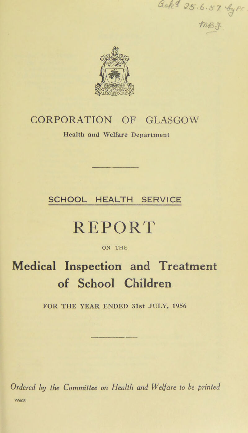 2S-6.S7 CORPORATION OF GLASGOW Health and Welfare Department SCHOOL HEALTH SERVICE REPORT ON THE Medical Inspection and Treatment of School Children FOR THE YEAR ENDED 31st JULY, 1956 Ordered by the Committee on Health and Welfare to be printed