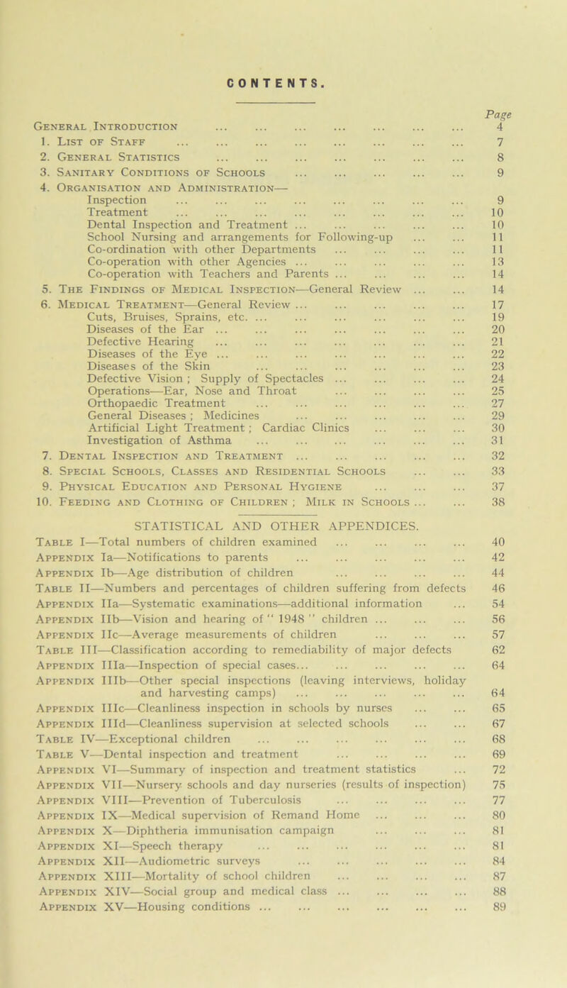 CONTENTS. Page General Introduction ... ... ... ... ... ... ... 4 1. List of Staff ... ... ... ... 7 2. General Statistics ... ... ... ... ... 8 3. Sanitary Conditions of Schools ... ... ... ... ... 9 4. Organisation and Administration— Inspection ... ... ... ... ... ... ... ... 9 Treatment ... ... ... ... ... ... ... ... 10 Dental Inspection and Treatment ... ... ... ... ... 10 School Nursing and arrangements for Following-up ... ... 11 Co-ordination with other Departments ... ... ... ... 11 Co-operation with other Agencies ... ... ... ... ... 13 Co-operation with Teachers and Parents ... ... ... ... 14 5. The Findings of Medical Inspection—General Review 14 6. Medical Treatment—General Review ... ... ... ... ... 17 Cuts, Bruises, Sprains, etc. ... ... ... ... ... ... 19 Diseases of the Ear ... ... ... ... ... ... ... 20 Defective Hearing ... ... ... ... ... ... ... 21 Diseases of the Eye ... ... ... ... ... ... ... 22 Diseases of the Skin ... ... ... ... ... ... 23 Defective Vision ; Supply of Spectacles ... ... ... ... 24 Operations—Ear, Nose and Throat ... ... ... ... 25 Orthopaedic Treatment ... ... ... ... ... ... 27 General Diseases ; Medicines ... ... ... ... ... 29 Artificial Light Treatment; Cardiac Clinics ... ... ... 30 Investigation of Asthma ... ... ... ... ... ... 31 7. Dental Inspection and Treatment ... ... ... ... ... 32 8. Special Schools, Classes and Residential Schools ... ... 33 9. Physical Education and Personal Hygiene ... ... ... 37 10. Feeding and Clothing of Children ; Milk in Schools ... ... 38 STATISTICAL AND OTHER APPENDICES. Table I—Total numbers of children examined ... ... ... ... 40 Appendix la—Notifications to parents ... ... ... ... ... 42 Appendix lb—Age distribution of children ... ... ... ... 44 Table II—Numbers and percentages of children suffering from defects 46 Appendix Ila—Systematic examinations—additional information ... 54 Appendix lib—Vision and hearing of “ 1948 ” children ... 56 Appendix He—Average measurements of children ... ... ... 57 Table III—Classification according to remediability of major defects 62 Appendix Ilia—Inspection of special cases... ... ... ... ... 64 Appendix Illb—Other special inspections (leaving interviews, holiday and harvesting camps) ... ... ... ... ... 64 Appendix IIIc—Cleanliness inspection in schools by nurses 65 Appendix Illd—Cleanliness supervision at selected schools ... ... 67 Table IV—Exceptional children ... ... ... ... ... ... 68 Table V—Dental inspection and treatment ... ... ... ... 69 Appendix VI—Summary of inspection and treatment statistics ... 72 Appendix VII—Nursery schools and day nurseries (results of inspection) 75 Appendix VIII—Prevention of Tuberculosis ... ... 77 Appendix IX—Medical supervision of Remand Home ... ... ... 80 Appendix X—Diphtheria immunisation campaign ... ... ... 81 Appendix XI—Speech therapy ... 81 Appendix XII—Audiometric surveys ... ... ... ... ... 84 Appendix XIII—Mortality of school children ... ... ... ... 87 Appendix XIV—Social group and medical class ... ... ... ... 88 Appendix XV—Housing conditions ... ... ... ... ... ... 89