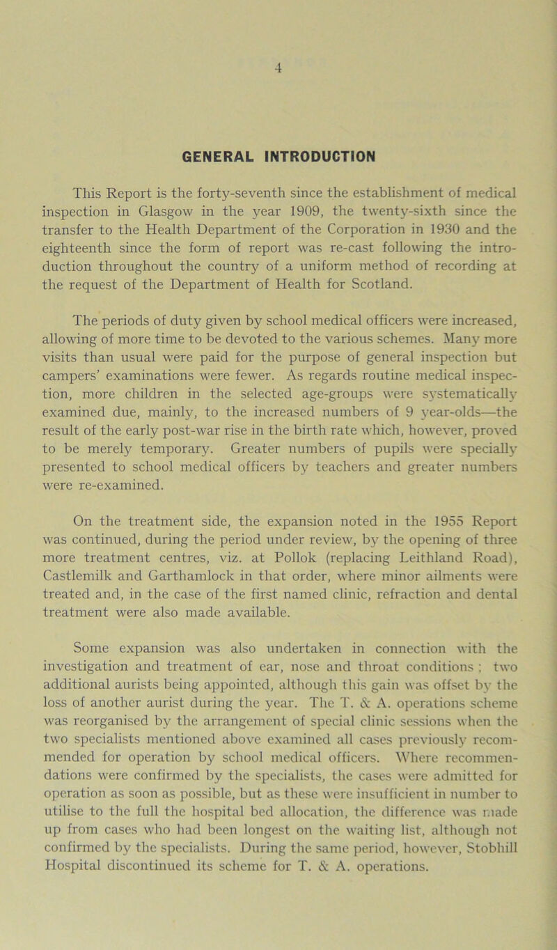 GENERAL INTRODUCTION This Report is the forty-seventh since the establishment of medical inspection in Glasgow in the year 1909, the twenty-sixth since the transfer to the Health Department of the Corporation in 1930 and the eighteenth since the form of report was re-cast following the intro- duction throughout the country of a uniform method of recording at the request of the Department of Health for Scotland. The periods of duty given by school medical officers were increased, allowing of more time to be devoted to the various schemes. Many more visits than usual were paid for the purpose of general inspection but campers’ examinations were fewer. As regards routine medical inspec- tion, more children in the selected age-groups were systematically examined due, mainly, to the increased numbers of 9 year-olds—the result of the early post-war rise in the birth rate which, however, proved to be merely tempora^. Greater numbers of pupils were specially presented to school medical officers by teachers and greater numbers were re-examined. On the treatment side, the expansion noted in the 1955 Report was continued, during the period under review, by the opening of three more treatment centres, viz. at Pollok (replacing Leithland Road), Castlemilk and Garthamlock in that order, where minor ailments were treated and, in the case of the first named clinic, refraction and dental treatment were also made available. Some expansion was also undertaken in connection with the investigation and treatment of ear, nose and throat conditions ; two additional aurists being appointed, although this gain was offset by the loss of another aurist during the year. The T. & A. operations scheme was reorganised by the arrangement of special clinic sessions when the two specialists mentioned above examined all cases previously recom- mended for operation by school medical officers. Where recommen- dations were confirmed by the specialists, the cases were admitted for operation as soon as possible, but as these were insufficient in number to utilise to the full the hospital bed allocation, the difference was made up from cases who had been longest on the waiting list, although not confirmed by the specialists. During the same period, however, Stobhill Hospital discontinued its scheme for T. & A. operations.