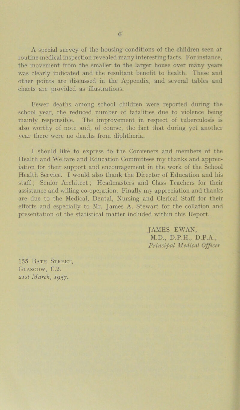 A special survey of the housing conditions of the children seen at routine medical inspection revealed many interesting facts. For instance, the movement from the smaller to the larger house over many }'ears was clearty indicated and the resultant benefit to health. These and other points are discussed in the Appendix, and several tables and charts are provided as illustrations. Fewer deaths among school children were reported during the school year, the reduced number of fatalities due to violence being mainly responsible. The improvement in respect of tuberculosis is also worthy of note and, of course, the fact that during yet another year there were no deaths from diphtheria. I should like to express to the Conveners and members of the Health and Welfare and Education Committees my thanks and apprec- iation for their support and encouragement in the work of the School Health Service. I would also thank the Director of Education and his staff ; Senior Architect; Headmasters and Class Teachers for their assistance and willing co-operation. Finally my appreciation and thanks are due to the Medical, Dental, Nursing and Clerical Staff for their efforts and especially to Mr. James A. Stewart for the collation and presentation of the statistical matter included within this Report. JAMES EWAN, M.D., D.P.H., D.P.A., Principal Medical Officer 155 Bath Street, Glasgow, C.2. 2ist March, igS7-