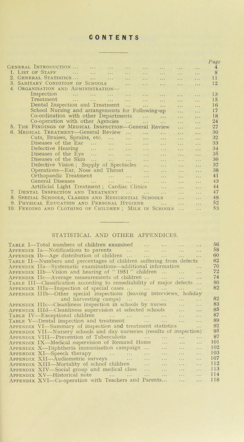 CONTENTS Page General Introduction ... ... ... ... ... ... ... ... 4 1. List of Staff 8 2. General Statistics... ... ... ... ... ... ... ... 11 3. Sanitary Condition of Schools ... ... ... 12 4. Organisation and Administration— Inspection ... ... ... ... ... ... ... ... 13 Treatment ... ... ... ... ... ... ... ... 15 Dental Inspection and Treatment ... ... ... ... ... 16 School Nursing and arrangements for Following-up 17 Co-ordination with other Departments ... ... ... ... 18 Co-operation with other Agencies ... ... ... ... ... 24 5. The Findings of Medical Inspection—General Review ... ... 27 6. Medical Treatment—General Review 30 Cuts, Bruises, Sprains, etc. ... ... ... ... ... ... 32 Diseases of the Ear ... ... ... ... ... ... ... 33 Defective Hearing ... ... ... ... ... ... ... 34 Diseases of the Eye ... ... ... ... ... ... ... 35 Diseases of the Skin ... ... ... ... ... ... ... 36 Defective Vision ; Supply of Spectacles ... ... ... ... 37 Operations—Ear, Nose and Throat ... ... ... ... 38 Orthopaedic Treatment ... ... ... ... ... ... 41 General Diseases ... ... ... ... ... ... ... 43 Artificial Light Treatment; Cardiac Clinics ... ... ... 44 7. Dental Inspection and Treatment ... ... ... ... ... 47 8. Special Schools, Classes and Residential Schools ... ... 48 9. Physical Education and Personal Hygiene ... ... ... 52 10. Feeding and Clothing of Children; Milk in Schools ... ... 53 STATISTICAL AND OTHER APPENDICES. Table I—Total numbers of children examined ... ... ... ... 56 Appendix la—Notifications to parents ... ... ... ... ... 58 Appendix lb—Age distribution of children ... ... ... ... ... 60 Table II-—Numbers and percentages of children suffering from defects 62 Appendix I la-—Systematic examinations—additional information ... 70 Appendix lib—Vision and hearing of “ 1951 ” children ... ... ... 72 Appendix lie—Average measurements of children ... ... ... ... 74 Table III—Classification according to remediability of major defects ... 80 Appendix Ilia—Inspection of special cases ... ... ... ... ... 82 Appendix Illb—Other special inspections (leaving interviews, holiday and harvesting camps) ... ... ... ... ... 82 Appendix IIIc—Cleanliness inspection in schools by nurses ... ... 83 Appendix IHd—Cleanliness supervision at selected schools ... ... 85 Table IV—Exceptional children ... ... ... ... ... ... 87 Table V—Dental inspection and treatment ... ... ... ... 89 Appendix VI—Summary of inspection and treatment statistics ... 92 Appendix VII—Nursery schools and day nurseries (results of inspection) 95 Appendix VIII—Prevention of Tuberculosis ... ... ... ... 97 Appendix IX—Medical supervision of Remand Home ... ... ... 101 Appendix X—Diphtheria immunisation campaign ... ... ... ... 102 Appendix XI—Speech therapy ... ... ... ... ••• 103 Appendix XII—Audiometric surveys ... ... ••• ... ••• 107 Appendix XIII—Mortality of school children ... ... ... ... 112 Appendix XIV—Social group and medical class ... ... ... ... 113 Appendix XV—Historical note ... ... ... ••• ••• ••• 114 Appendix XVI—Co-operation with Teachers and Parents... ... ... 118