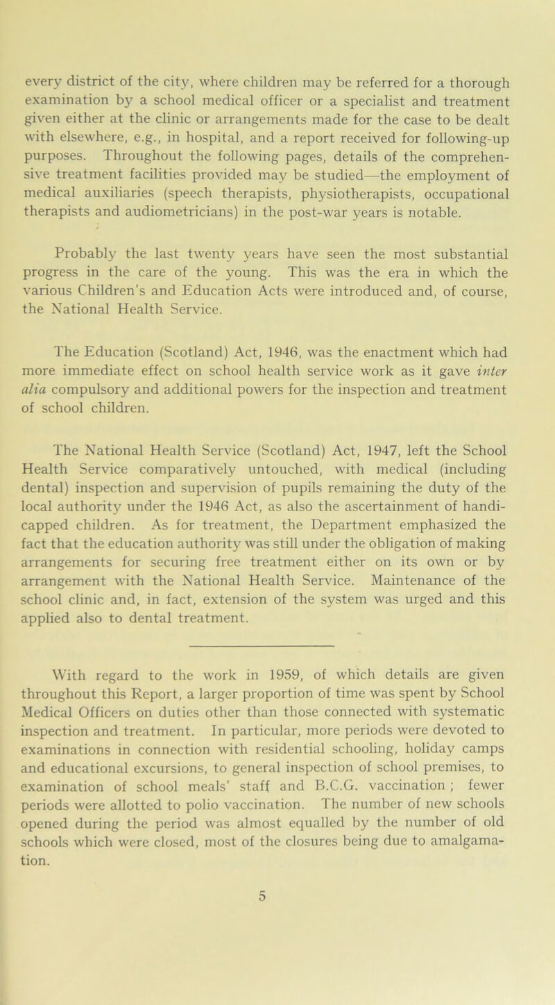 every district of the city, where children may be referred for a thorough examination by a school medical officer or a specialist and treatment given either at the clinic or arrangements made for the case to be dealt with elsewhere, e.g., in hospital, and a report received for following-up purposes. Throughout the following pages, details of the comprehen- sive treatment facilities provided may be studied—the employment of medical auxiliaries (speech therapists, physiotherapists, occupational therapists and audiometricians) in the post-war years is notable. Probably the last twenty years have seen the most substantial progress in the care of the young. This was the era in which the various Children’s and Education Acts were introduced and, of course, the National Health Service. The Education (Scotland) Act, 1946, was the enactment which had more immediate effect on school health service work as it gave inter alia compulsory and additional powers for the inspection and treatment of school children. The National Health Service (Scotland) Act, 1947, left the School Health Service comparatively untouched, with medical (including dental) inspection and supervision of pupils remaining the duty of the local authority under the 1946 Act, as also the ascertainment of handi- capped children. As for treatment, the Department emphasized the fact that the education authority was still under the obligation of making arrangements for securing free treatment either on its own or by arrangement with the National Health Service. Maintenance of the school clinic and, in fact, extension of the system was urged and this applied also to dental treatment. With regard to the work in 1959, of which details are given throughout this Report, a larger proportion of time was spent by School Medical Officers on duties other than those connected with systematic inspection and treatment. In particular, more periods were devoted to examinations in connection with residential schooling, holiday camps and educational excursions, to general inspection of school premises, to examination of school meals’ staff and B.C.G. vaccination ; fewer periods were allotted to polio vaccination. The number of new schools opened during the period was almost equalled by the number of old schools which were closed, most of the closures being due to amalgama- tion.