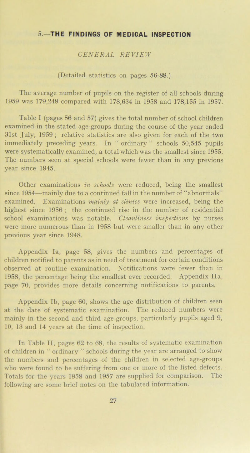 5.—THE FINDINGS OF MEDICAL INSPECTION GENERAL REVIEW (Detailed statistics on pages 56-88.) The average number of pupils on the register of all schools during 1959 was 179,249 compared with 178,634 in 1958 and 178,155 in 1957. Table I (pages 56 and 57) gives the total number of school children examined in the stated age-groups during the course of the year ended 31st July, 1959 ; relative statistics are also given for each of the two immediately preceding years. In “ ordinary ” schools 50,545 pupils were systematically examined, a total which was the smallest since 1955. The numbers seen at special schools were fewer than in any previous year since 1945. Other examinations in schools were reduced, being the smallest since 1954—mainly due to a continued fall in the number of “abnormals” examined. Examinations mainly at clinics were increased, being the highest since 1956 ; the continued rise in the number of residential school examinations w'as notable. Cleanliness inspections by nurses were more numerous than in 1958 but were smaller than in any other previous year since 1948. Appendix la, page 58, gives the numbers and percentages of children notified to parents as in need of treatment for certain conditions observed at routine examination. Notifications were fewer than in 1958, the percentage being the smallest ever recorded. Appendix I la, page 70, provides more details concerning notifications to parents. Appendix lb, page 60, shows the age distribution of children seen at the date of systematic examination. The reduced numbers were mainly in the second and third age-groups, particularly pupils aged 9, 10, 13 and 14 years at the time of inspection. In Table II, pages 62 to 68, the results of systematic examination of children in “ ordinary ” schools during the year are arranged to show the numbers and percentages of the children in selected age-groups who were found to be suffering from one or more of the listed defects. Totals for the years 1958 and 1957 are supplied for comparison. The following are some brief notes on the tabulated information.
