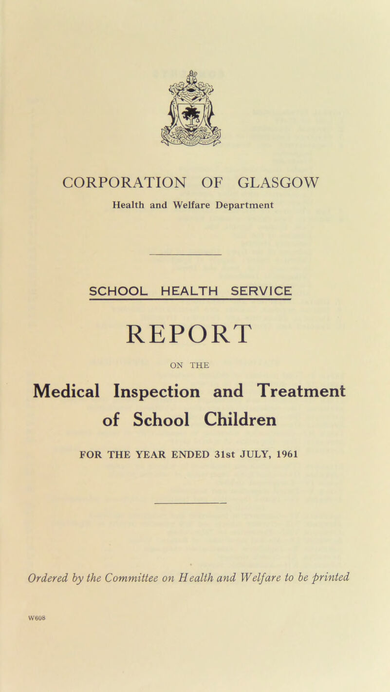 CORPORATION OF GLASGOW Health and Welfare Department SCHOOL HEALTH SERVICE REPORT ON THE Medical Inspection and Treatment of School Children FOR THE YEAR ENDED 31st JULY, 1961 Ordered by the Committee on Health and Welfare to be printed W608