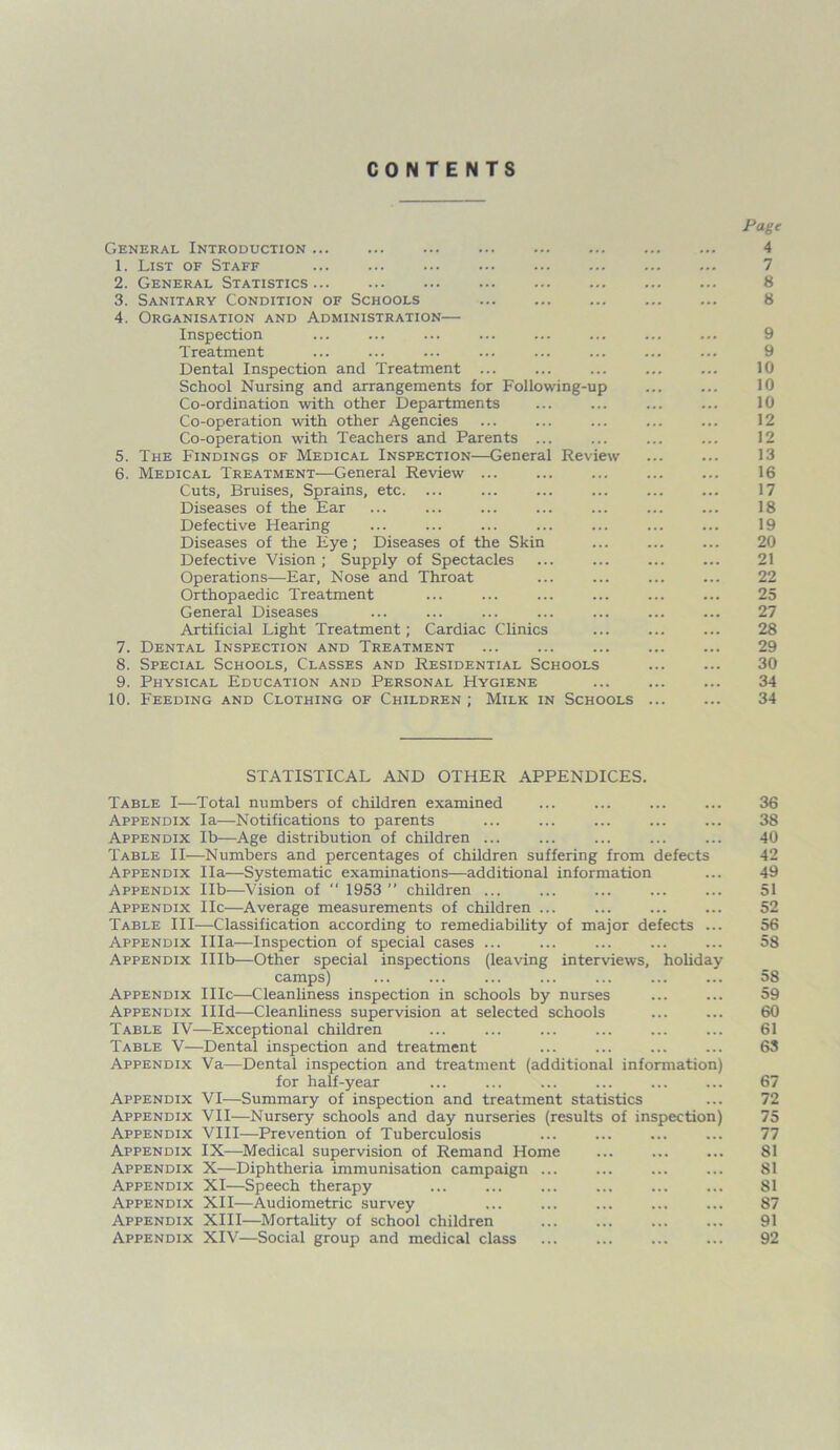 CONTENTS General Introduction ... 1. List of Staff 2. General Statistics... ... 3. Sanitary Condition of Schools 4. Organisation and Administration— Inspection Treatment Dental Inspection and Treatment ... School Nursing and arrangements for Following-up Co-ordination with other Departments Co-operation with other Agencies Co-operation with Teachers and Parents ... 5. The Findings of Medical Inspection—General Review 6. Medical Treatment—General Review ... Cuts, Bruises, Sprains, etc. Diseases of the Ear Defective Hearing Diseases of the Eye; Diseases of the Skin Defective Vision ; Supply of Spectacles Operations—Ear, Nose and Throat Orthopaedic Treatment General Diseases Artificial Light Treatment; Cardiac Clinics 7. Dental Inspection and Treatment 8. Special Schools, Classes and Residential Schools 9. Physical Education and Personal Hygiene 10. Feeding and Clothing of Children ; Milk in Schools Page 4 7 8 8 9 9 10 10 10 12 12 13 16 17 18 19 20 21 22 25 27 28 29 30 34 34 STATISTICAL AND OTHER APPENDICES. Table I—Total numbers of children examined Appendix la—Notifications to parents Appendix lb—Age distribution of children ... Table II—Numbers and percentages of children suffering from defects Appendix Ila—Systematic examinations—additional information Appendix lib—Vision of “ 1953 ” children ... Appendix He—Average measurements of children ... Table III—Classification according to remediability of major defects ... Appendix Ilia—Inspection of special cases ... ... ... Appendix Illb—Other special inspections (leaving interviews, holiday- camps) Appendix IIIc—Cleanliness inspection in schools by nurses Appendix Illd—Cleanliness supervision at selected schools Table IV—Exceptional children Table V—Dental inspection and treatment Appendix Va—Dental inspection and treatment (additional information) for half-year ... ... ... Appendix VI—Summary of inspection and treatment statistics Appendix VII—Nursery schools and day nurseries (results of inspection) Appendix VIII—Prevention of Tuberculosis Appendix IX—Medical supervision of Remand Home Appendix X—Diphtheria immunisation campaign ... Appendix XI—Speech therapy ... ... ... ... Appendix XII—Audiometric survey ... ... ... Appendix XIII—Mortality of school children Appendix XIV—Social group and medical class 36 38 40 42 49 51 52 56 58 58 59 60 61 63 67 72 75 77 81 81 SI 87 91 92