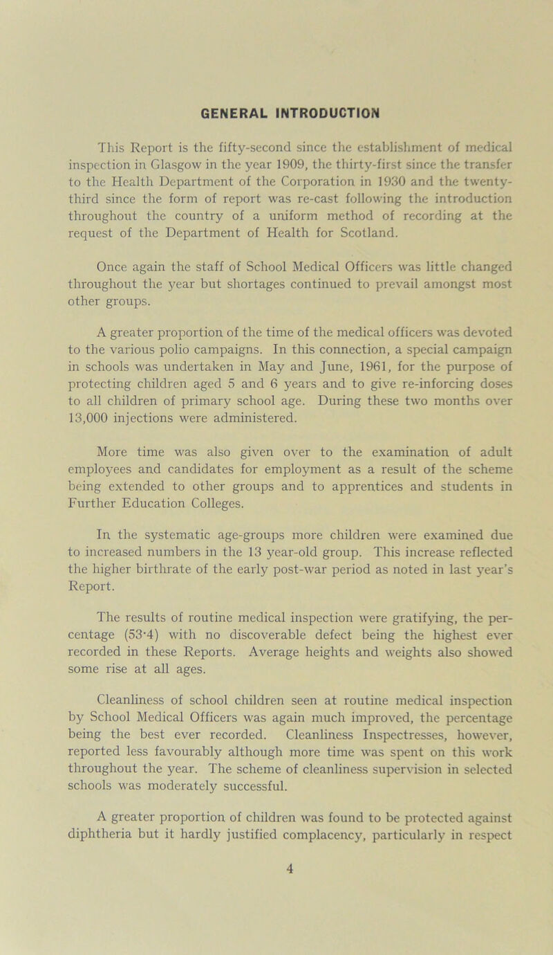 GENERAL INTRODUCTION This Report is the fifty-second since the establishment of medical inspection in Glasgow in the year 1909, the thirty-first since the transfer to the Health Department of the Corporation in 1930 and the twenty- third since the form of report was re-cast following the introduction throughout the country of a uniform method of recording at the request of the Department of Health for Scotland. Once again the staff of School Medical Officers was little changed throughout the 3^ear but shortages continued to prevail amongst most other groups. A greater proportion of the time of the medical officers was devoted to the various polio campaigns. In this connection, a special campaign in schools was undertaken in May and June, 1961, for the purpose of protecting children aged 5 and 6 years and to give re-inforcing doses to all children of primary school age. During these two months over 13,000 injections were administered. More time was also given over to the examination of adult employees and candidates for employment as a result of the scheme being extended to other groups and to apprentices and students in Further Education Colleges. In the systematic age-groups more children were examined due to increased numbers in the 13 year-old group. This increase reflected the higher birthrate of the early post-war period as noted in last year’s Report. The results of routine medical inspection were gratifying, the per- centage (53-4) with no discoverable defect being the highest ever recorded in these Reports. Average heights and weights also showed some rise at all ages. Cleanliness of school children seen at routine medical inspection by School Medical Officers was again much improved, the percentage being the best ever recorded. Cleanliness Inspectresses, however, reported less favourably although more time was spent on this work throughout the year. The scheme of cleanliness supervision in selected schools was moderately successful. A greater proportion of children was found to be protected against diphtheria but it hardly justified complacency, particularly in respect