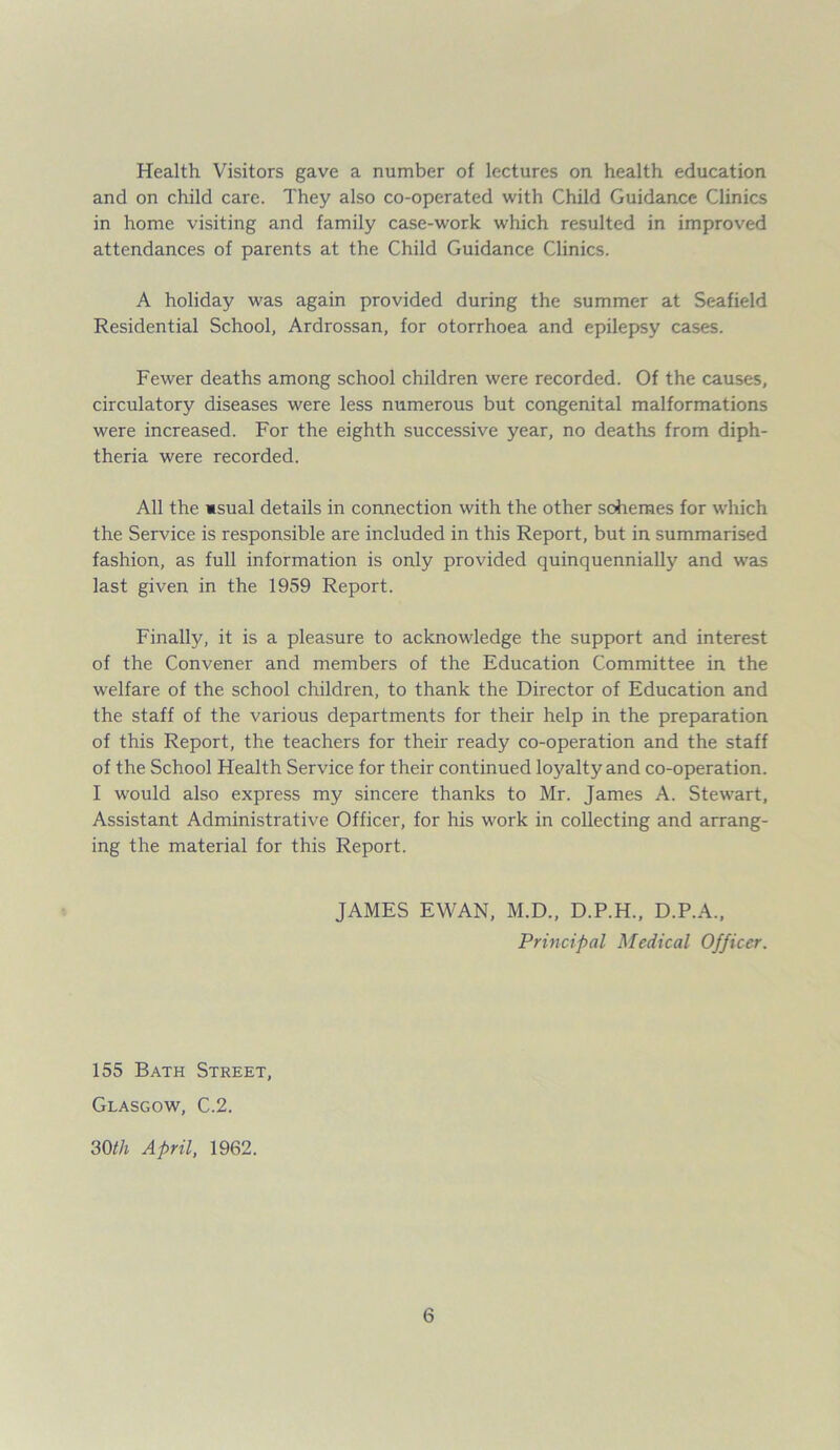 Health Visitors gave a number of lectures on health education and on child care. They also co-operated with Child Guidance Clinics in home visiting and family case-work which resulted in improved attendances of parents at the Child Guidance Clinics. A holiday was again provided during the summer at Seafield Residential School, Ardrossan, for otorrhoea and epilepsy cases. Fewer deaths among school children were recorded. Of the causes, circulatory diseases were less numerous but congenital malformations were increased. For the eighth successive year, no deaths from diph- theria were recorded. All the msual details in connection with the other schemes for which the Service is responsible are included in this Report, but in summarised fashion, as full information is only provided quinquennially and was last given in the 1959 Report. Finally, it is a pleasure to acknowledge the support and interest of the Convener and members of the Education Committee in the welfare of the school children, to thank the Director of Education and the staff of the various departments for their help in the preparation of this Report, the teachers for their ready co-operation and the staff of the School Health Service for their continued loyalty and co-operation. I would also express my sincere thanks to Mr. James A. Stewart, Assistant Administrative Officer, for his work in collecting and arrang- ing the material for this Report. JAMES EWAN, M.D., D.P.H., D.P.A., Principal Medical Officer. 155 Bath Street, Glasgow, C.2. 30th April, 1962.