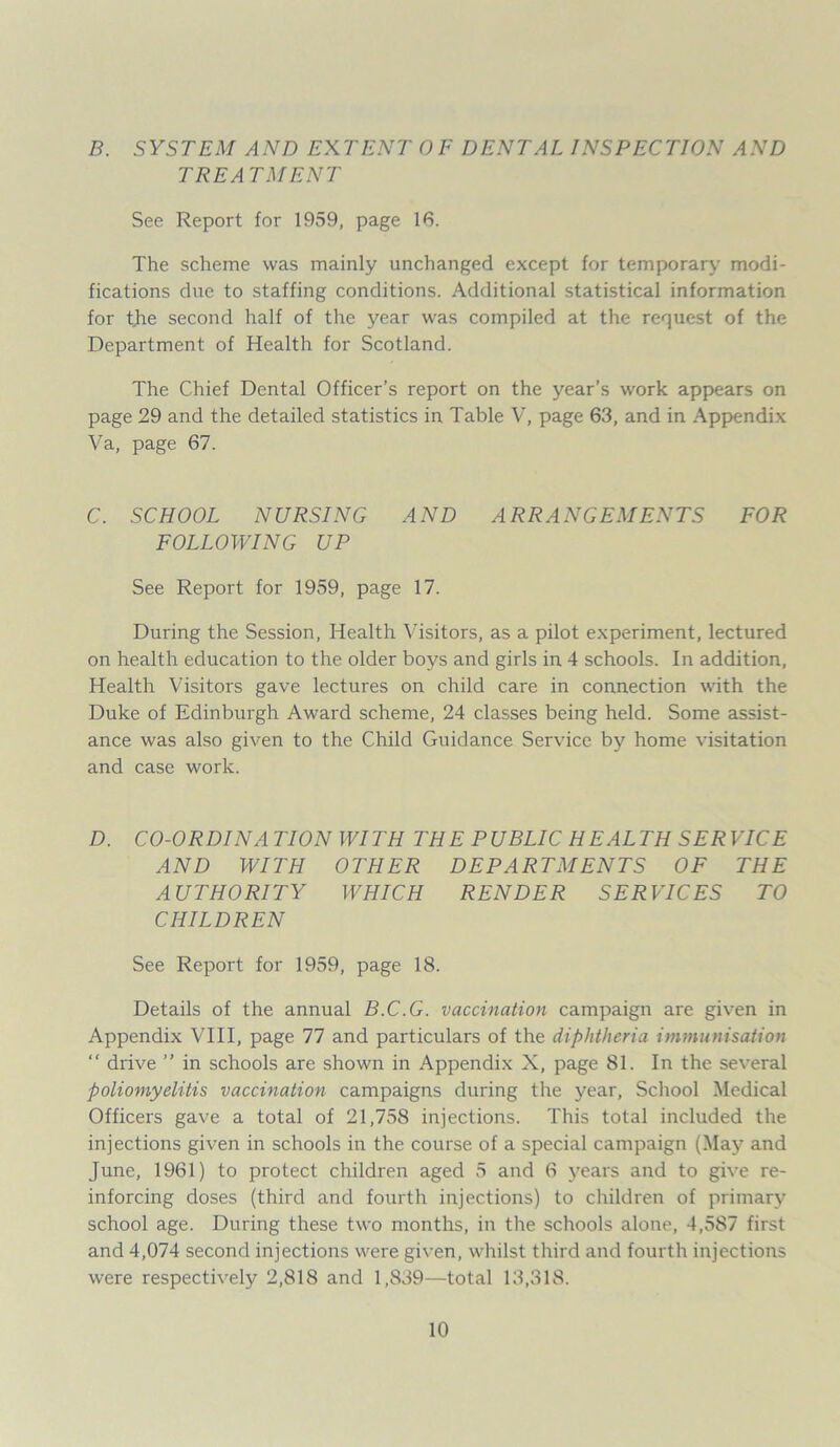 B. SYSTEM AND EXTENT OF DENTAL INSPECTION AND TREA TMENT See Report for 1959, page 16. The scheme was mainly unchanged except for temporary modi- fications due to staffing conditions. Additional statistical information for the second half of the year was compiled at the request of the Department of Health for Scotland. The Chief Dental Officer’s report on the year’s work appears on page 29 and the detailed statistics in Table V, page 63, and in Appendix Va, page 67. C. SCHOOL NURSING AND ARRANGEMENTS FOR FOLLOWING UP See Report for 1959, page 17. During the Session, Health Visitors, as a pilot experiment, lectured on health education to the older boys and girls in 4 schools. In addition, Health Visitors gave lectures on child care in connection with the Duke of Edinburgh Award scheme, 24 classes being held. Some assist- ance was also given to the Child Guidance Service by home visitation and case work. D. CO-ORDINATION WITH THE PUBLIC HEALTH SERVICE AND WITH OTHER DEPARTMENTS OF THE AUTHORITY WHICH RENDER SERVICES TO CHILDREN See Report for 1959, page 18. Details of the annual B.C.G. vaccination campaign are given in Appendix VIII, page 77 and particulars of the diphtheria immunisation “ drive ” in schools are shown in Appendix X, page 81. In the several poliomyelitis vaccination campaigns during the year, School Medical Officers gave a total of 21,758 injections. This total included the injections given in schools in the course of a special campaign (May and June, 1961) to protect children aged 5 and 6 years and to give re- inforcing doses (third and fourth injections) to children of primary school age. During these two months, in the schools alone, 4,587 first and 4,074 second injections were given, whilst third and fourth injections were respectively 2,818 and 1,839—total 13,318.