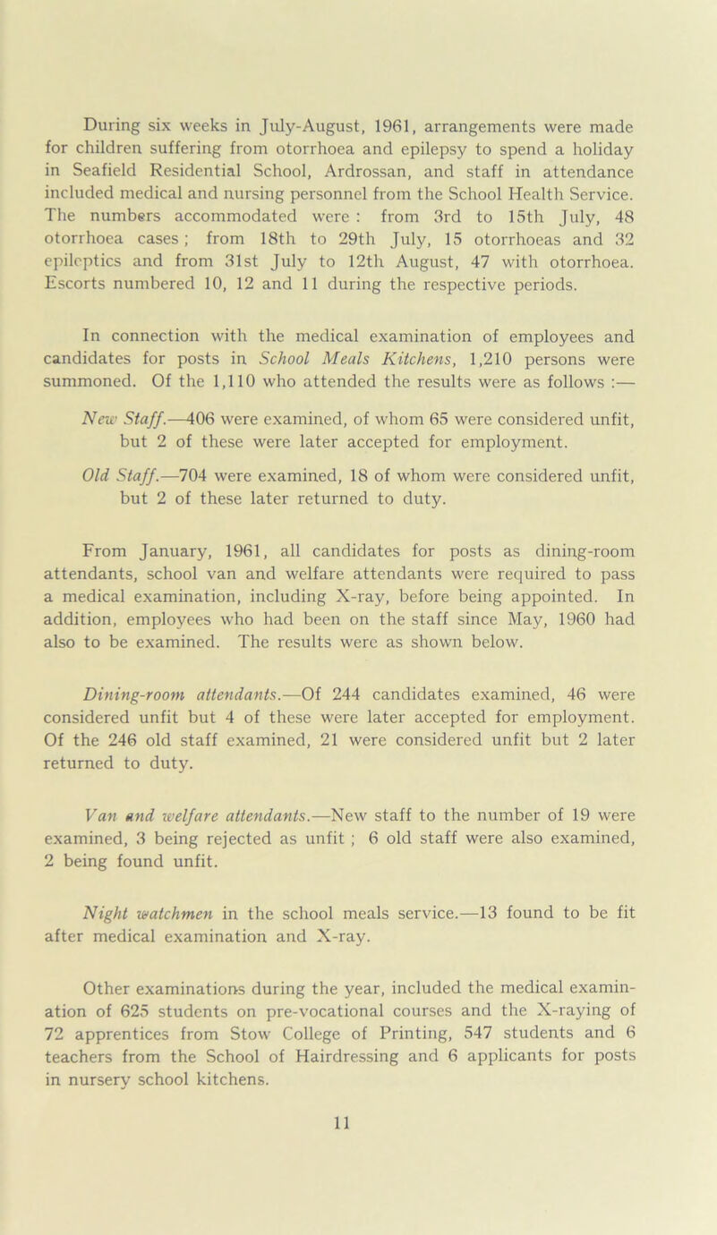 During six weeks in July-August, 1961, arrangements were made for children suffering from otorrhoea and epilepsy to spend a holiday in Seafield Residential School, Ardrossan, and staff in attendance included medical and nursing personnel from the School Health Service. The numbers accommodated were : from 3rd to 15th July, 48 otorrhoea cases; from 18th to 29th July, 15 otorrhoeas and 32 epileptics and from 31st July to 12th August, 47 with otorrhoea. Escorts numbered 10, 12 and 11 during the respective periods. In connection with the medical examination of employees and candidates for posts in School Meals Kitchens, 1,210 persons were summoned. Of the 1,110 who attended the results were as follows :— New Staff.—406 were examined, of whom 65 were considered unfit, but 2 of these were later accepted for employment. Old Staff.—704 were examined, 18 of whom were considered unfit, but 2 of these later returned to duty. From January, 1961, all candidates for posts as dining-room attendants, school van and welfare attendants were required to pass a medical examination, including X-ray, before being appointed. In addition, employees who had been on the staff since May, 1960 had also to be examined. The results were as shown below. Dining-room attendants.—Of 244 candidates examined, 46 were considered unfit but 4 of these were later accepted for employment. Of the 246 old staff examined, 21 were considered unfit but 2 later returned to duty. Van and welfare attendants.—New staff to the number of 19 were examined, 3 being rejected as unfit ; 6 old staff were also examined, 2 being found unfit. Night watchmen in the school meals service.—13 found to be fit after medical examination and X-ray. Other examinations during the year, included the medical examin- ation of 625 students on pre-vocational courses and the X-raying of 72 apprentices from Stow College of Printing, 547 students and 6 teachers from the School of Hairdressing and 6 applicants for posts in nursery school kitchens.