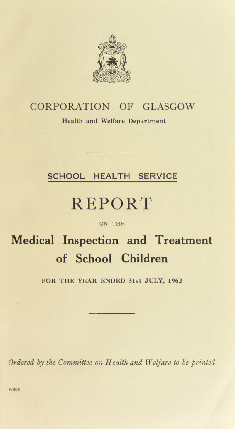 CORPORATION OF GLASGOW Health and Welfare Department SCHOOL HEALTH SERVICE REPORT ON THE Medical Inspection and Treatment of School Children FOR THE YEAR ENDED 31st JULY, 1962 Ordered by the Committee on Health and Welfare to be printed