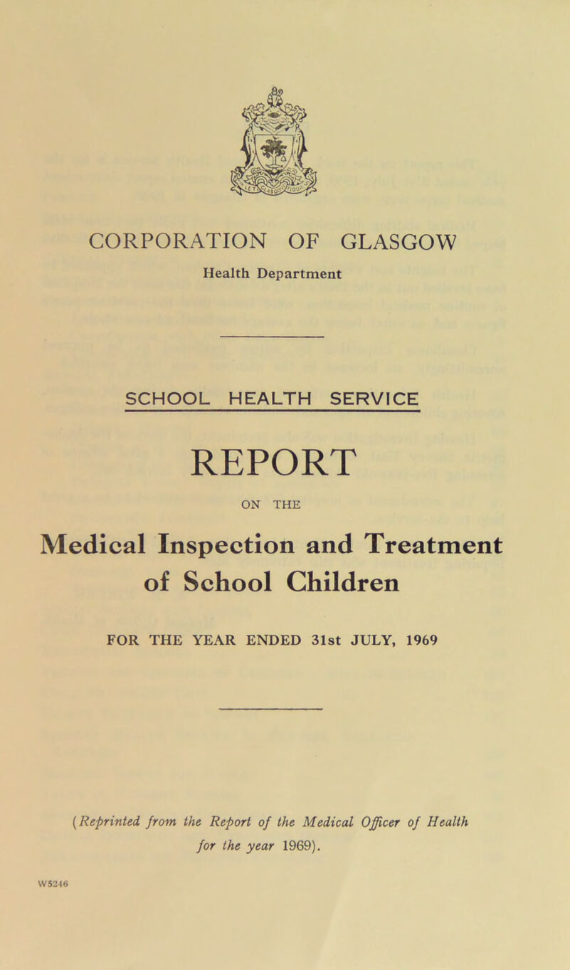 CORPORATION OF GLASGOW Health Department SCHOOL HEALTH SERVICE REPORT ON THE Medical Inspection and Treatment of School Children FOR THE YEAR ENDED 31st JULY, 1969 W5246 (Reprinted from the Report of the Medical Officer of Health for the year 1969).