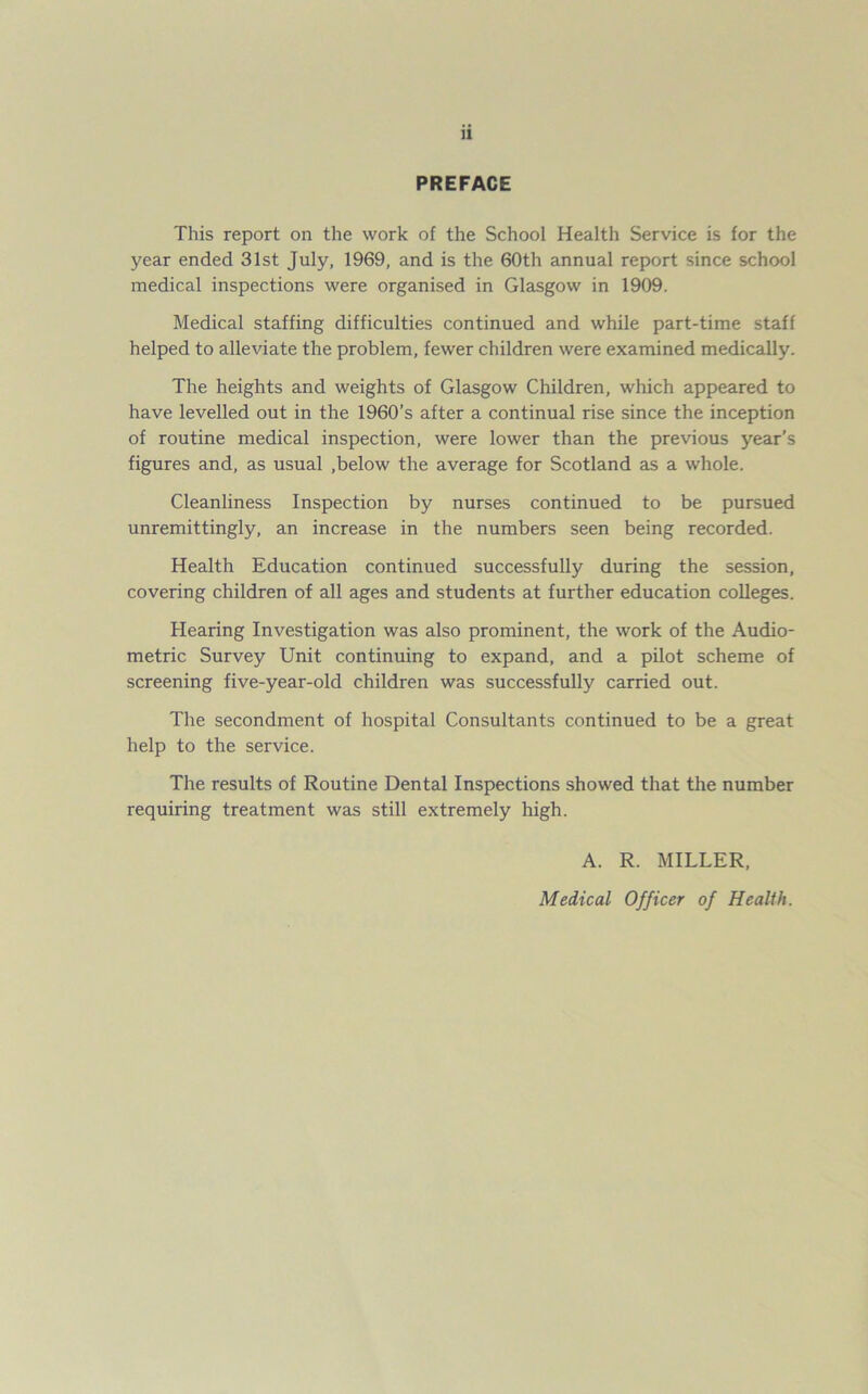 u PREFACE This report on the work of the School Health Service is for the year ended 31st July, 1969, and is the 60th annual report since school medical inspections were organised in Glasgow in 1909. Medical staffing difficulties continued and while part-time staff helped to alleviate the problem, fewer children were examined medically. The heights and weights of Glasgow Children, which appeared to have levelled out in the 1960’s after a continual rise since the inception of routine medical inspection, were lower than the previous year’s figures and, as usual ,below the average for Scotland as a whole. Cleanliness Inspection by nurses continued to be pursued unremittingly, an increase in the numbers seen being recorded. Health Education continued successfully during the session, covering children of all ages and students at further education colleges. Hearing Investigation was also prominent, the work of the Audio- metric Survey Unit continuing to expand, and a pilot scheme of screening five-year-old children was successfully carried out. The secondment of hospital Consultants continued to be a great help to the service. The results of Routine Dental Inspections showed that the number requiring treatment was still extremely high. A. R. MILLER, Medical Officer of Health.