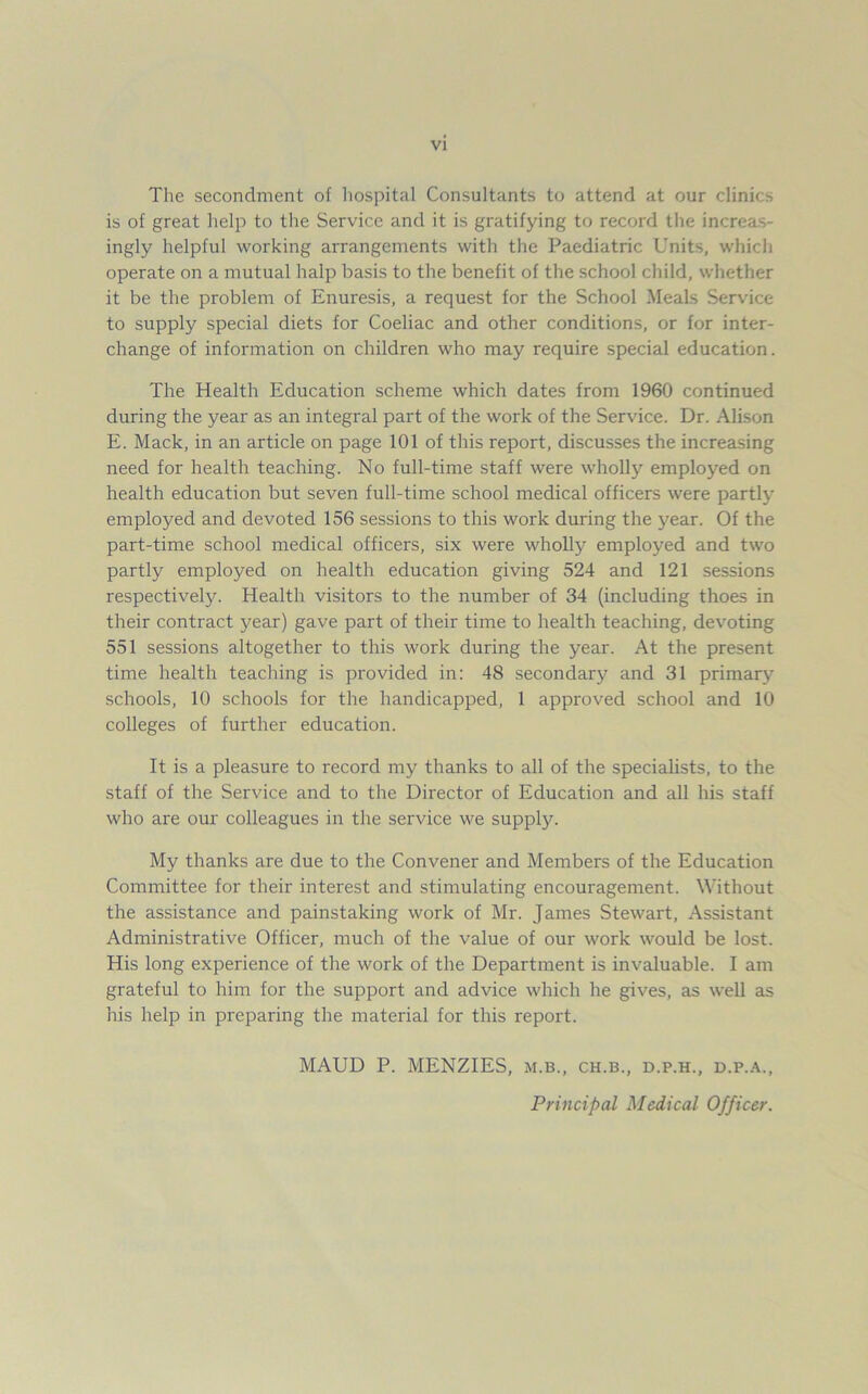 The secondment of hospital Consultants to attend at our clinics is of great help to the Service and it is gratifying to record the increas- ingly helpful working arrangements with the Paediatric Units, which operate on a mutual halp basis to the benefit of the school child, whether it be the problem of Enuresis, a request for the School Meals Service to supply special diets for Coeliac and other conditions, or for inter- change of information on children who may require special education. The Health Education scheme which dates from 1960 continued during the year as an integral part of the work of the Service. Dr. Alison E. Mack, in an article on page 101 of this report, discusses the increasing need for health teaching. No full-time staff were wholly employed on health education but seven full-time school medical officers were partly employed and devoted 156 sessions to this work during the year. Of the part-time school medical officers, six were wholly employed and two partly employed on health education giving 524 and 121 sessions respectively. Health visitors to the number of 34 (including thoes in their contract year) gave part of their time to health teaching, devoting 551 sessions altogether to this work during the year. At the present time health teaching is provided in: 48 secondary and 31 primary schools, 10 schools for the handicapped, 1 approved school and 10 colleges of further education. It is a pleasure to record my thanks to all of the specialists, to the staff of the Service and to the Director of Education and all his staff who are our colleagues in the service we supply. My thanks are due to the Convener and Members of the Education Committee for their interest and stimulating encouragement. Without the assistance and painstaking work of Mr. James Stewart, Assistant Administrative Officer, much of the value of our work would be lost. His long experience of the work of the Department is invaluable. I am grateful to him for the support and advice which he gives, as well as his help in preparing the material for this report. MAUD P. MENZIES, m.b., ch.b., d.p.h., d.p.a., Principal Medical Officer.