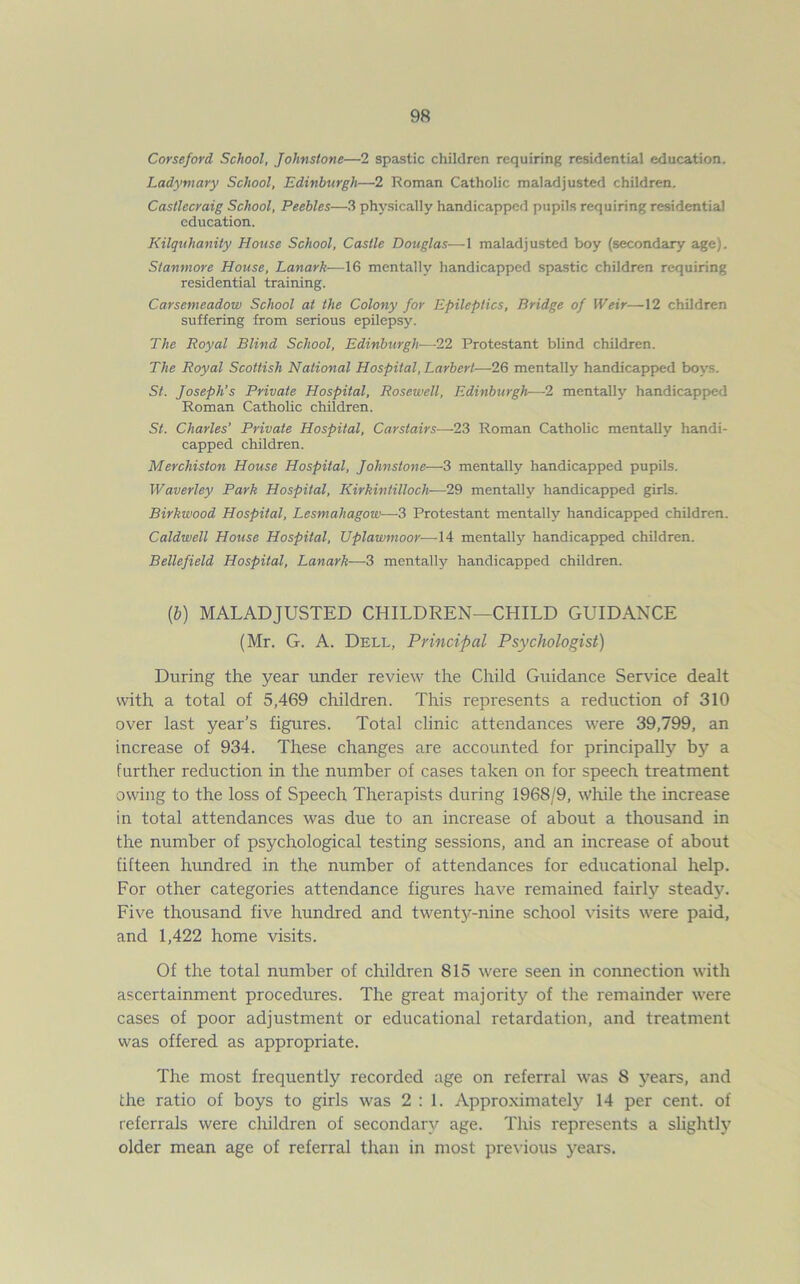 Corseford School, Johnstone—2 spastic children requiring residential education. Ladymary School, Edinburgh—2 Roman Catholic maladjusted children. Castlecraig School, Peebles—3 physically handicapped pupils requiring residential education. Kilquhanity House School, Castle Douglas—1 maladjusted boy (secondary age). Stanmore House, Lanark—16 mentally handicapped spastic children requiring residential training. Carsemeadow School at the Colony for Epileptics, Bridge of Weir—12 children suffering from serious epilepsy. The Royal Blind School, Edinburgh■—-22 Protestant blind children. The Royal Scottish National Hospital, Larbert—26 mentally handicapped boys. St. Joseph’s Private Hospital, Rosewell, Edinburgh—2 mentally handicapped Roman Catholic children. St. Charles’ Private Hospital, Carstairs—23 Roman Catholic mentally handi- capped children. Merchiston House Hospital, Johnstone— 3 mentally handicapped pupils. Wavertey Park Hospital, Kirkintilloch-—29 mentally handicapped girls. Birkwood Hospital, Lesmaliagow—3 Protestant mentally handicapped children. Caldwell House Hospital, Uplawmoor—14 mentally handicapped children. Bellefield Hospital, Lanark—-3 mentally handicapped children. (6) MALADJUSTED CHILDREN—CHILD GUIDANCE (Mr. G. A. Dell, Principal Psychologist) During the year under review the Child Guidance Service dealt with a total of 5,469 children. This represents a reduction of 310 over last year’s figures. Total clinic attendances were 39,799, an increase of 934. These changes are accounted for principally by a further reduction in the number of cases taken on for speech treatment owing to the loss of Speech Therapists during 1968/9, while the increase in total attendances was due to an increase of about a thousand in the number of psychological testing sessions, and an increase of about fifteen hundred in the number of attendances for educational help. For other categories attendance figures have remained fairly steady. Five thousand five hundred and twenty-nine school visits were paid, and 1,422 home visits. Of the total number of children 815 were seen in connection with ascertainment procedures. The great majority of the remainder were cases of poor adjustment or educational retardation, and treatment was offered as appropriate. The most frequently recorded age on referral was S years, and the ratio of boys to girls was 2:1. Approximately 14 per cent, of referrals were children of secondary age. This represents a slightly older mean age of referral than in most previous years.