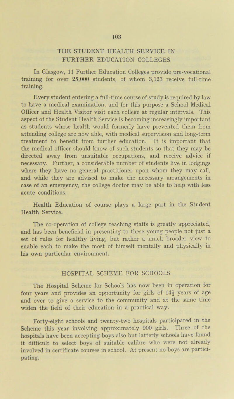 THE STUDENT HEALTH SERVICE IN FURTHER EDUCATION COLLEGES In Glasgow, 11 Further Education Colleges provide pre-vocational training for over 25,000 students, of whom 3,123 receive full-time training. Every student entering a full-time course of study is required by law to have a medical examination, and for this purpose a School Medical Officer and Health Visitor visit each college at regular intervals. This aspect of the Student Health Service is becoming increasingly important as students whose health would formerly have prevented them from attending college are now able, with medical supervision and long-term treatment to benefit from further education. It is important that the medical officer should know of such students so that they may be directed away from unsuitable occupations, and receive advice if necessary. Further, a considerable number of students live in lodgings where they have no general practitioner upon whom they may call, and while they are advised to make the necessary arrangements in case of an emergency, the college doctor may be able to help with less acute conditions. Health Education of course plays a large part in the Student Health Service. The co-operation of college teaching staffs is greatly appreciated, and has been beneficial in presenting to these young people not just a set of rules for healthy living, but rather a much broader view to enable each to make the most of himself mentally and physically in his own particular environment. HOSPITAL SCHEME FOR SCHOOLS The Hospital Scheme for Schools has now been in operation for four years and provides an opportunity for girls of 14£ years of age and over to give a service to the community and at the same time widen the field of their education in a practical way. Forty-eight schools and twenty-two hospitals participated in the Scheme this year involving approximately 900 girls. Three of the hospitals have been accepting boys also but latterly schools have found it difficult to select boys of suitable calibre who were not already involved in certificate courses in school. At present no boys are partici- pating.