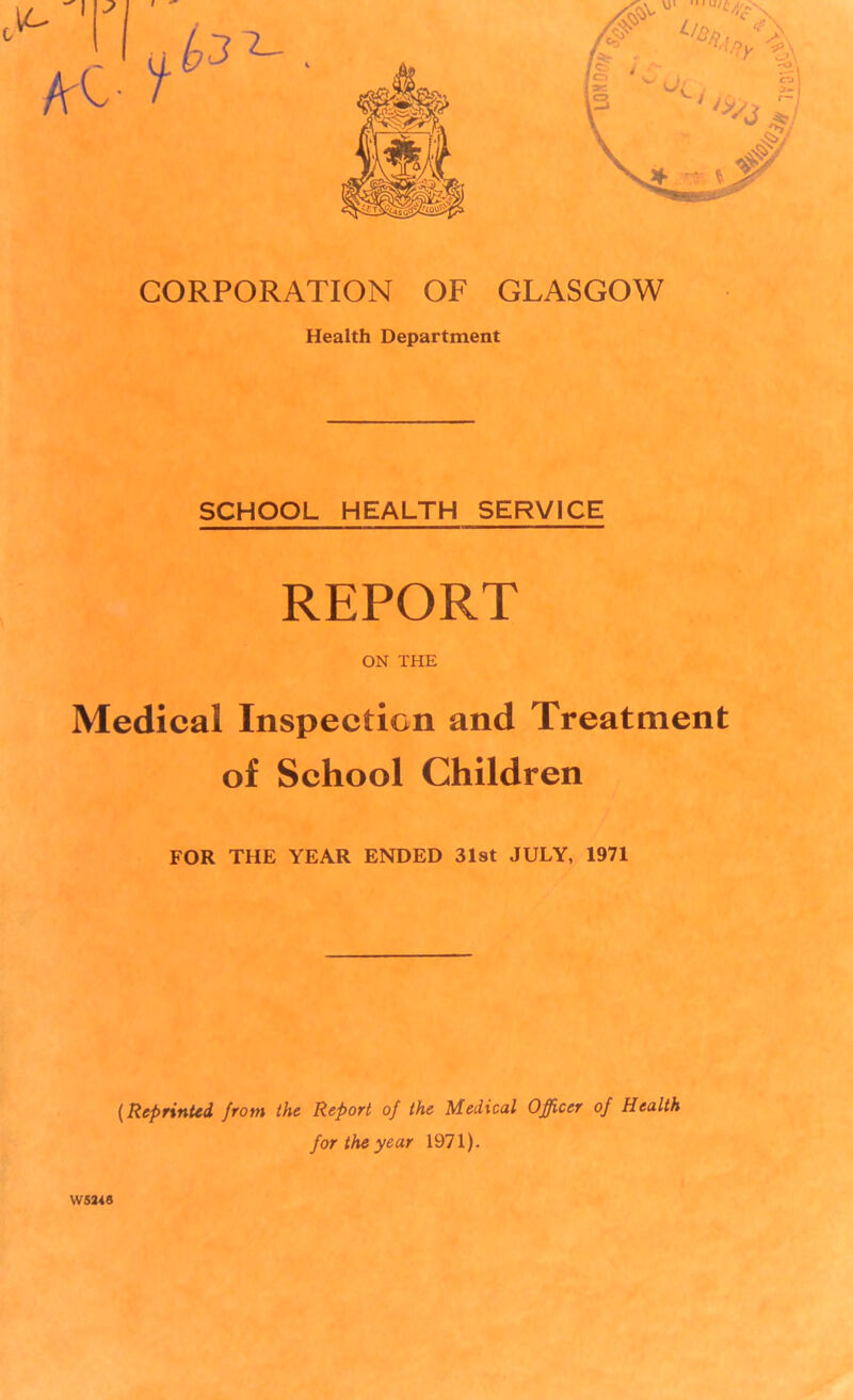 CORPORATION OF GLASGOW Health Department SCHOOL HEALTH SERVICE REPORT ON THE Medical Inspection and Treatment of School Children FOR THE YEAR ENDED 31st JULY, 1971 W5246 (Reprinted from the Refort of the Medical Officer of Health for the year 1971).