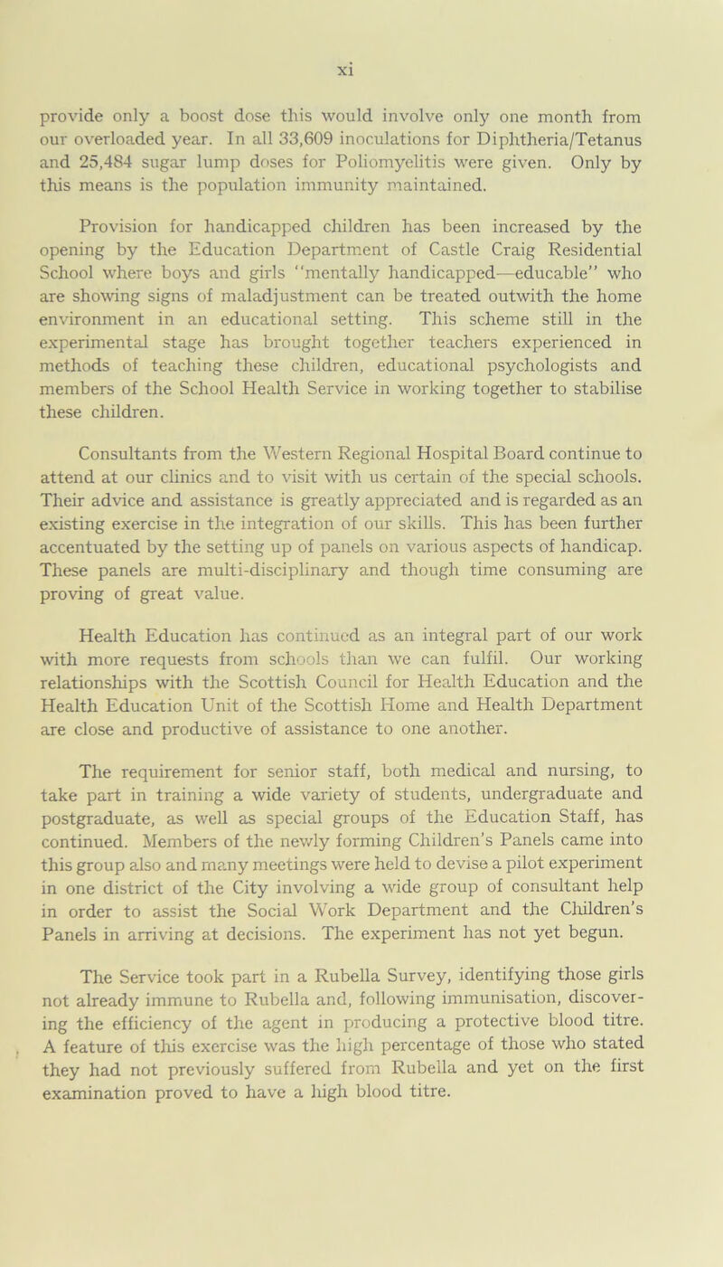 provide only a boost dose this would involve only one month from our overloaded year. In all 33,609 inoculations for Diphtheria/Tetanus and 25,484 sugar lump doses for Poliomyelitis were given. Only by this means is the population immunity maintained. Provision for handicapped children has been increased by the opening by the Education Department of Castle Craig Residential School where boys and girls “mentally handicapped—educable” who are showing signs of maladjustment can be treated outwith the home environment in an educational setting. This scheme still in the experimental stage has brought together teachers experienced in methods of teaching these children, educational psychologists and members of the School Health Service in working together to stabilise these children. Consultants from the Western Regional Hospital Board continue to attend at our clinics and to visit with us certain of the special schools. Their advice and assistance is greatly appreciated and is regarded as an existing exercise in the integration of our skills. This has been further accentuated by the setting up of panels on various aspects of handicap. These panels are multi-disciplinary and though time consuming are proving of great value. Health Education has continued as an integral part of our work with more requests from schools than we can fulfil. Our working relationships with the Scottish Council for Health Education and the Health Education Unit of the Scottish Home and Health Department are close and productive of assistance to one another. The requirement for senior staff, both medical and nursing, to take part in training a wide variety of students, undergraduate and postgraduate, as well as special groups of the Education Staff, has continued. Members of the newly forming Children’s Panels came into this group also and rn?.ny meetings were held to devise a pilot experiment in one district of the City involving a wide group of consultant help in order to assist the Social Work Department and the Children's Panels in arriving at decisions. The experiment has not yet begun. The Service took part in a Rubella Survey, identifying those girls not already immune to Rubella and, following immunisation, discover- ing the efficiency of the agent in producing a protective blood titre. A feature of this exercise was the high percentage of those who stated they had not previously suffered from Rubella and yet on the first examination proved to have a high blood titre.