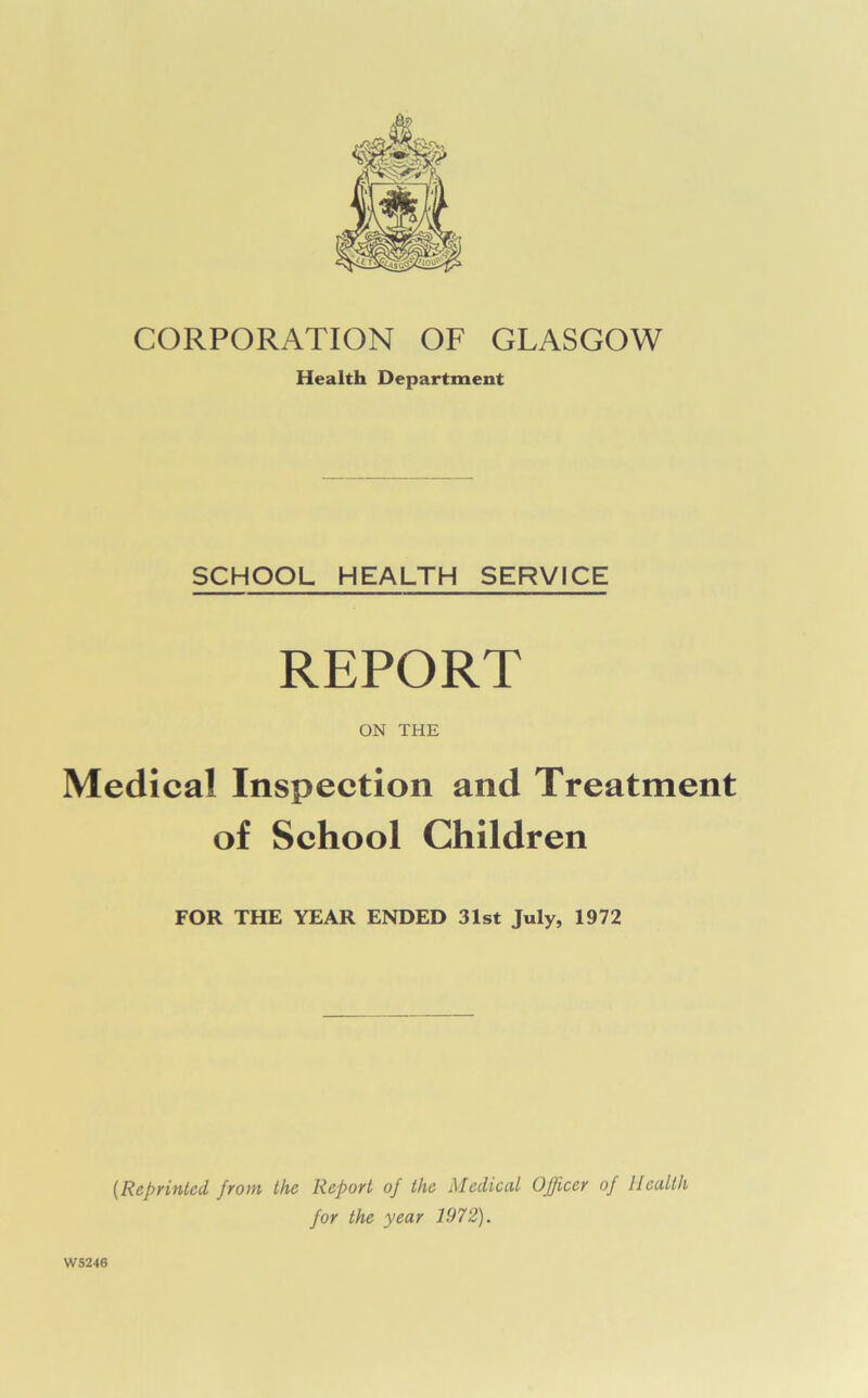 CORPORATION OF GLASGOW Health Department SCHOOL HEALTH SERVICE REPORT ON THE Medical Inspection and Treatment of School Children FOR THE YEAR ENDED 31st July, 1972 W5246 (Reprinted from the Report of the Medical Officer of Health for the year 1972).