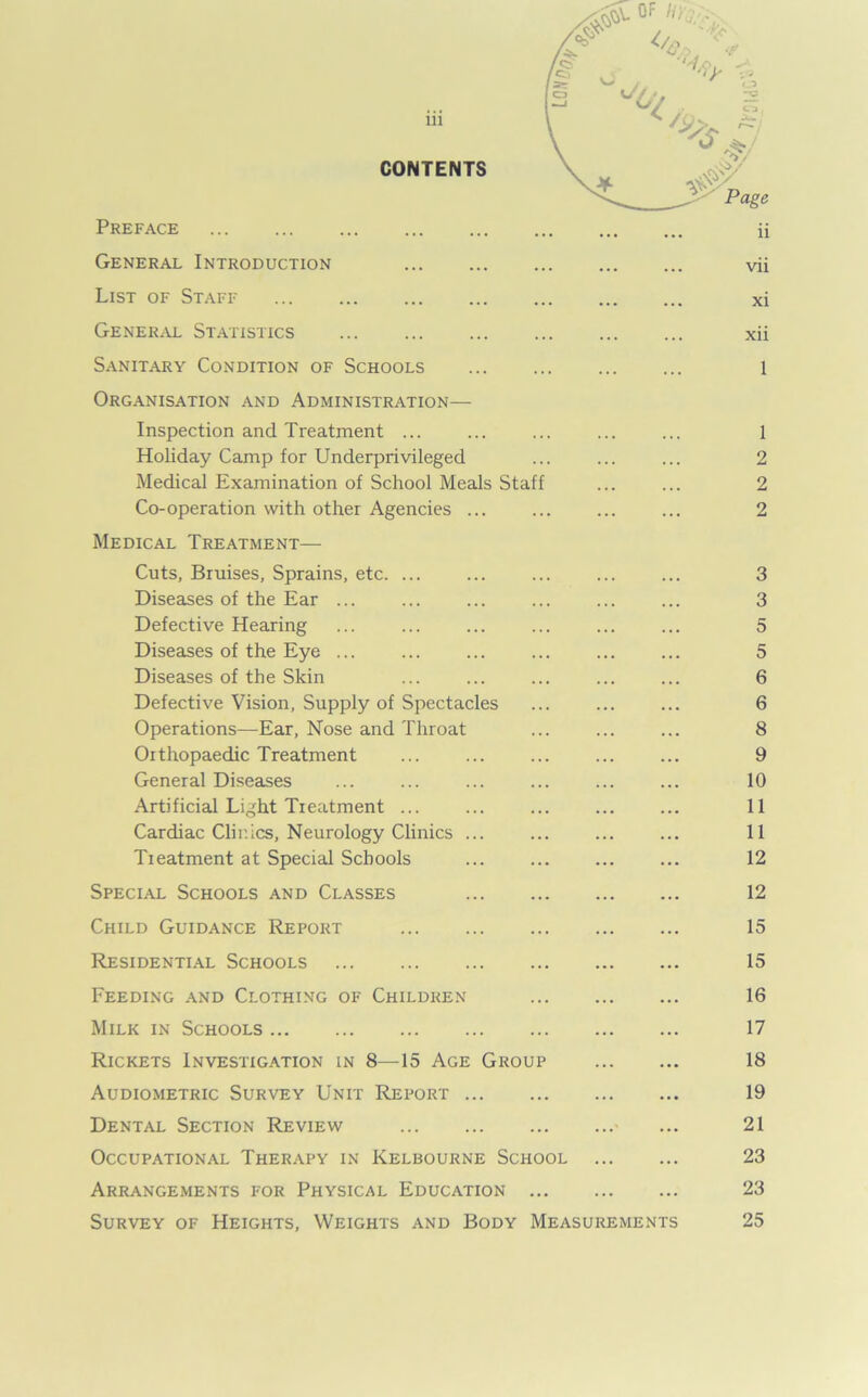 CONTENTS Preface General Introduction List of Staff General Statistics Sanitary Condition of Schools Organisation and Administration— Inspection and Treatment ... Holiday Camp for Underprivileged Medical Examination of School Meals Staff ... ... 2 Co-operation with other Agencies ... ... ... ... 2 Medical Treatment— Cuts, Bruises, Sprains, etc 3 Diseases of the Ear ... ... ... ... ... ... 3 Defective Hearing ... ... ... ... 5 Diseases of the Eye ... ... ... ... 5 Diseases of the Skin ... ... ... ... ... 6 Defective Vision, Supply of Spectacles ... ... ... 6 Operations—Ear, Nose and Throat ... ... ... 8 Orthopaedic Treatment ... ... ... ... ... 9 General Diseases ... ... ... ... ... ... 10 Artificial Light Treatment ... 11 Cardiac Clir.ics, Neurology Clinics ... ... ... ... 11 Treatment at Special Schools ... ... ... ... 12 Special Schools and Classes 12 Child Guidance Report 15 Residential Schools 15 Feeding and Clothing of Children 16 Milk in Schools 17 Rickets Investigation in 8—15 Age Group 18 Audiometric Survey Unit Report 19 Dental Section Review ... 21 Occupational Therapy in Kelbourne School 23 Arrangements for Physical Education 23 Survey of Heights, Weights and Body Measurements 25