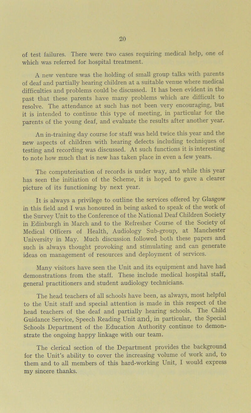 of test failures. There were two cases requiring medical help, one of which was referred for hospital treatment. A new venture was the holding of small group talks with parents of deaf and partially hearing children at a suitable venue where medical difficulties and problems could be discussed. It has been evident in the past that these parents have many problems which are difficult to resolve. The attendance at such has not been very encouraging, but it is intended to continue this type of meeting, in particular for the parents of the young deaf, and evaluate the results after another year. An in-training day course for staff was held twice this year and the new aspects of children with hearing defects including techniques of testing and recording was discussed. At such functions it is interesting to note how much that is new has taken place in even a few years. The computerisation of records is under way, and while this year has seen the initiation of the Scheme, it is hoped to gave a clearer picture of its functioning by next year. It is always a privilege to outline the services offered by Glasgow in this field and I was honoured in being asked to speak of the work of the Survey Unit to the Conference of the National Deaf Children Society in Edinburgh in March and to the Refresher Course of the Society of Medical Officers of Health, Audiology Sub-group, at Manchester University in May. Much discussion followed both these papers and such is always thought provoking and stimulating and can generate ideas on management of resources and deployment of sendees. Many visitors have seen the Unit and its equipment and have had demonstrations from the staff. These include medical hospital staff, general practitioners and student audiology technicians. The head teachers of all schools have been, as always, most helpful to the Unit staff and special attention is made in this respect of the head teachers of the deaf and partially hearing schools. The Child Guidance Service, Speech Reading Unit and, in particular, the Special Schools Department of the Education Authority continue to demon- strate the ongoing happy linkage with our team. The clerical section of the Department provides the background for the Unit’s ability to cover the increasing volume of work and, to them and to all members of this hard-working Unit, I would express my sincere thanks.