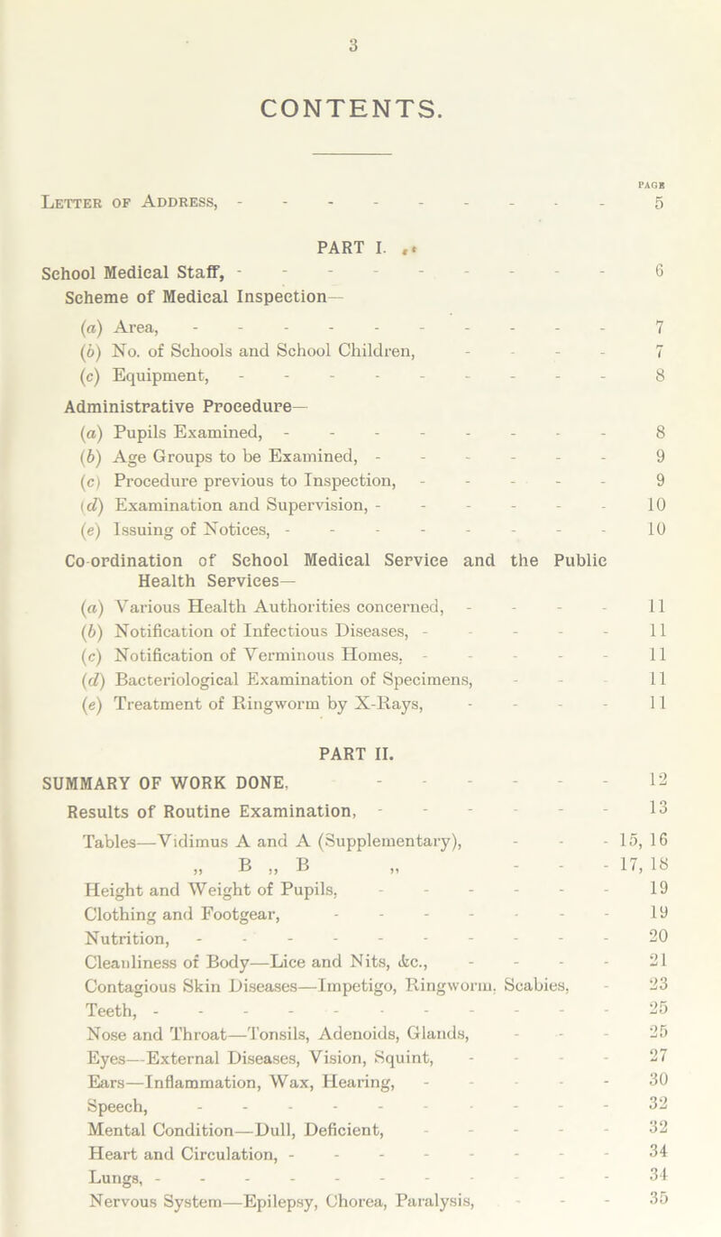 CONTENTS. PAGK Letter of Address, - -- -- -- -- 5 PART I. School Medical Staff, --------- 6 Scheme of Medical Inspection— (а) Area, - -- -- -- -- - 7 (б) No. of Schools and School Children, - - - - 7 (c) Equipment, - -- -- -- -- 8 Administrative Procedure— (а) Pupils Examined, -------- 8 (б) Age Groups to be Examined, ------ 9 (c) Procedure previous to Inspection, ----- 9 (d) Examination and Supervision, - - - - - - 10 (e) Issuing of Notices, - - - - - - - - 10 Co ordination of School Medical Service and the Public Health Services— (a) Various Health Authorities concerned, - - - - 11 (b) Notification of Infectious Diseases, - - - - - 11 (c) Notification of Verminous Homes, - - - - - 11 (d) Bacteriological Examination of Specimens, - 11 (e) Treatment of Ringworm by X-Rays, - - - - 11 PART II. SUMMARY OF WORK DONE. 12 Results of Routine Examination, 13 Tables—Vidimus A and A (Supplementary), - - - 15, 16 „ B „ B „ - 17, lb Height and Weight of Pupils, - - - - - - 19 Clothing and Footgear, - - - - - - - 19 Nutrition, ---------- 20 Cleanliness of Body—Lice and Nits, (fee., - - - - 21 Contagious Skin Diseases—Impetigo, Ringworm. Scabies, - 23 Teeth, -----------25 Nose and Throat—Tonsils, Adenoids, Glands, 25 Eyes—External Diseases, Vision, Squint, 27 Ears—Inflammation, Wax, Hearing, ----- 30 Speech, - - - 32 Mental Condition—Dull, Deficient, ----- 32 Heart and Circulation, - - - - - - - - 34 Lungs, -----------34 Nervous System—Epilepsy, Chorea, Paralysis, - - - 35