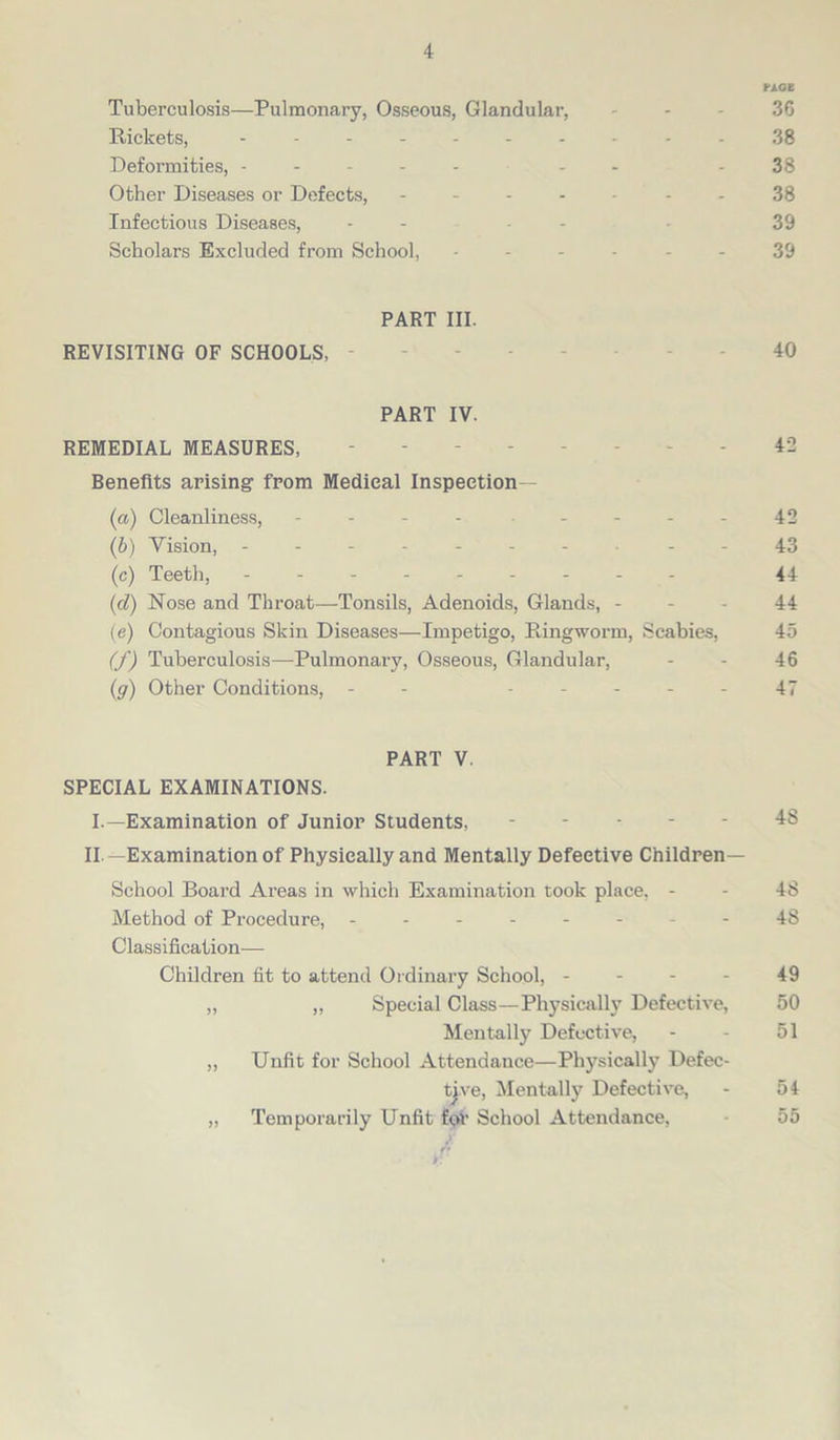 PAGE Tuberculosis—Pulmonary, Osseous, Glandular, 36 Rickets, ---------- 38 Deformities, ----- - - 38 Other Diseases or Defects, ------- 38 Infectious Diseases, - - - - 39 Scholars Excluded from School, ------ 39 PART III. REVISITING OF SCHOOLS, ------ 40 PART IV. REMEDIAL MEASURES, 42 Benefits arising- from Medical Inspection— (a) Cleanliness, - - - - - - - - 42 (b) Vision, - -- -- -- ..-43 (c) Teeth, 44 (cl) Nose and Throat—Tonsils, Adenoids, Glands, 44 (e) Contagious Skin Diseases—Impetigo, Ringworm, Scabies, 45 (f) Tuberculosis—Pulmonary, Osseous, Glandular, - - 46 (g) Other Conditions, - - ----- 47 PART V. SPECIAL EXAMINATIONS. I.—Examination of Junior Students, 48 II —Examination of Physically and Mentally Defective Children— School Board Areas in which Examination took place, - - 48 Method of Procedure, -------- 48 Classification— Children fit to attend Ordinary School, 49 „ ,, Special Class—Physically Defective, 50 Mentally Defective, - - 51 „ Unfit for School Attendance—Physically Defec- tive, Mentally Defective, - 54 „ Temporarily Unfit for School Attendance, 55
