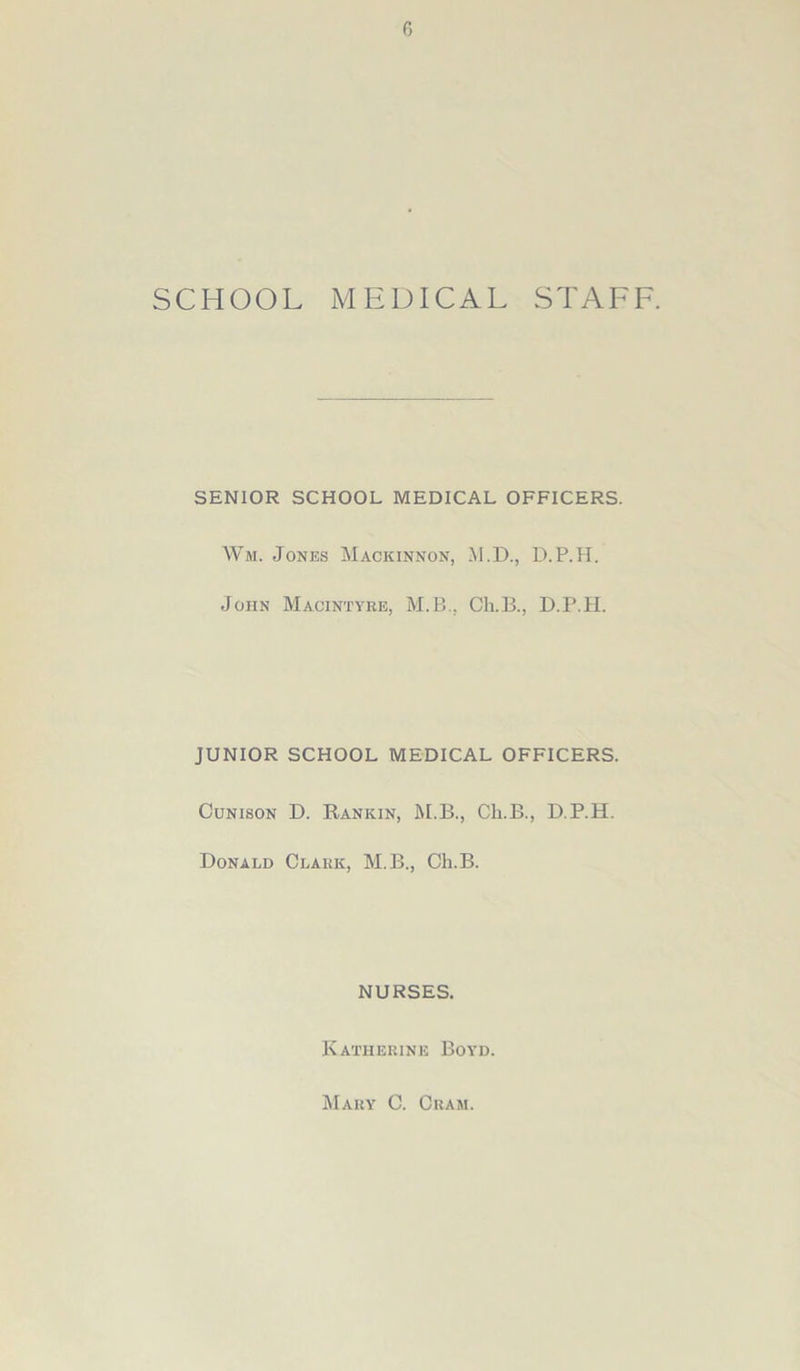 SCHOOL MEDICAL STAFF. SENIOR SCHOOL MEDICAL OFFICERS. Wm. Jones Mackinnon, M.D., D.P.H. John Macintyre, M.B., Ch.B., D.P.H. JUNIOR SCHOOL MEDICAL OFFICERS. Cunison D. Rankin, M.B., Ch.B., D.P.H. Donald Clark, M.B., Ch.B. NURSES. Katherine Boyd. Mary C. Cram.