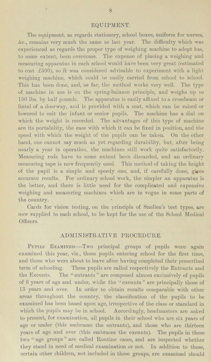 EQUIPMENT. The equipment, as regards stationery, school boxes, uniform for nurses, &c., remains very much the same as last year. The difficulty which was experienced as regards the proper type of weighing machine to adopt has, to some extent, been overcome. The expense of placing a weighing and measuring apparatus in each school would have been very great (estimated to cost .£500), so ft was considered advisable to experiment with a light weighing machine, which could be easily carried from school to school. This has been done, and, so far, the method works very well. The type of machine in use is on the spring-balance principle, and weighs up to 150 lbs. by half pounds. The apparatus is easily affixed to a crossbeam or lintel of a doorway, and is provided with a seat, which can be raised or lowered to suit the infant or senior pupils. The machine has a dial on which the weight is recorded. The advantages of this type of machine are its portability, the ease with which it can be fixed in position, and the speed with which the weight of the pupils can be taken. On the other hand, one cannot say much as yet regarding durability, but, after being nearly a year in operation, the machines still work quite satisfactorily. Measuring rods have to some extent been discarded, and an ordinary measuring tape is now frequently used. This method of taking the height of the pupil is a simple and speedy one, and, if carefully done, gi*res accurate results. For ordinary school work, the simpler an apparatus is the better, and there is little need for the complicated and expensive weighing and measuring machines which are in vogue in some parts of the country. Cards for vision testing, on the principle of Snellen’s test types, are now supplied to each school, to be kept for the use of the School Medical Officers. ADMINISTRATIVE PROCEDURE. Pupils Examined—-Two principal groups of pupils were again examined this year, viz., those pupils entering school for the first time, and those who were about to leave after having completed their prescribed term of schooling. These pupils are called respectively the Entrants and the Exeunts. The “ entrants ” are composed almost exclusively of pupils of 6 years of age and under, while the “exeunts ” are principally those of 13 years and over. In order to obtain results comparable with other areas throughout the country, the classification of the pupils to be examined has been based upon age, irrespective of the class or standard in which the pupils may be in school. Accordingly, headmasters are asked to present, for examination, all pupils in their school who are six years of age or under (this embraces the entrants), and those who are thirteen years of age and over (this embraces the exeunts). The pupils in these two “ age groups ” are called Routine cases, and are inspected whether they stand in need of medical examination or not. In addition to these, certain other children, not included in these groups, are examined should