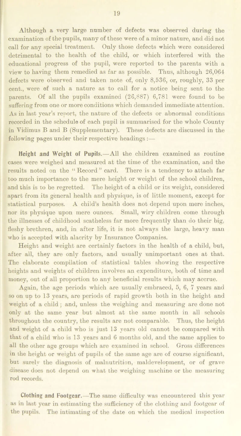 Although a very large number of defects was observed during the examination of the pupils, many of these were of a minor nature, and did not call for any special treatment. Only those defects which were considered detrimental to the health of the child, or which interfered with the educational progress of the pupil, were reported to the parents with a view to having them remedied as far as possible. Thus, although 26,064 defects were observed and taken note of, only 8,536, or, roughly, 33 per cent., were of such a nature as to call for a notice being sent to the parents. Of all the pupils examined (26,887) 6,781 were found to be suffering from one or more conditions which demanded immediate attention. As in last year’s report, the nature of the defects or abnormal conditions recorded in the schedule of each pupil is summarised for the whole County in Vidimus B and B (Supplementary). These defects are discussed in the following pages under their respective headings :— Height and Weight of Pupils.—All the children examined as routine cases were weighed and measured at the time of the examination, and the results noted on the “ Record ” card. There is a tendency to attach far too much importance to the mere height or weight of the school children, and this is to be regretted. The height of a child or its weight, considered apart from its general health and physique, is of little moment, except for statistical purposes. A child’s health does not depend upon mere inches, nor its physique upon mere ounces. Small, wiry children come through the illnesses of childhood scatheless far more frequently than do their big. fleshy brethren, and, in after life, it is not always the large, heavy man who is accepted with alacrity by Insurance Companies. Height and weight are certainly factors in the health of a child, but, after all, they are only factors, and usually unimportant ones at that. The elaborate compilation of statistical tables showing the respective heights and weights of children involves an expenditure, both of time and money, out of all proportion to any beneficial results which may accrue. Again, the age periods which are usually embraced, 5, 6, 7 years and so on up to 13 years, are periods of rapid growth both in the height and weight of a child ; and, unless the weighing and measuring are done not only at the same year but almost at the same month in all schools throughout the country, the results are not comparable. Thus, the height and weight of a child who is just 13 years old cannot be compared with that of a child who is 13 years and 6 months old, and the same applies to all the other age groups which are examined in school. Gross differences in the height or weight of pupils of the same age are of course significant, but surely the diagnosis of malnutrition, maldevelopment, or of grave disease does not depend on what the weighing machine or the measuring rod records. Clothing and Footgear.—The same difficulty was encountered this year as in last year in estimating the sufficiency of the clothing and footgear of the pupils. The intimating of the date on which the medical inspection