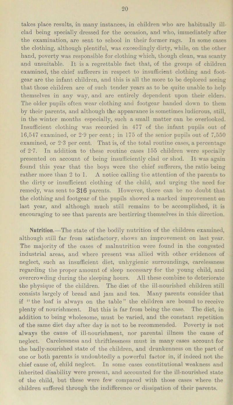 takes place results, in many instances, in children who are habitually ill- clad being specially dressed for the occasion, and who, immediately after the examination, are sent to school in their former rags. In some cases the clothing, although plentiful, was exceedingly dirty, while, on the other hand, poverty was responsible for clothing which, though clean, was scanty and unsuitable. It is a regrettable fact that, of the groups of children examined, the chief sufferers in respect to insufficient clothing and foot- gear are the infant children, and this is all the more to be deplored seeing that those children are of such tender years as to be quite unable to help themselves in any way, and are entirely dependent upon their elder.-. The older pupils often wear clothing and footgear handed down to them by their parents, and although the appearance is sometimes ludicrous, still, in the winter months especially, such a small matter can be overlooked. Insufficient clothing was recorded in 477 of the infant pupils out of 16,547 examined, or 2-9 per cent; in 175 of the senior pupils out of 7,550 examined, or 2-3 per cent. That is, of the total routine cases, a percentage of 2-7. In addition to these routine cases 155 children were specially presented on account of being insufficiently clad or shod. It was again found this year that the boys were the chief sufferers, the ratio being rather more than 2 to 1. A notice calling the attention of the parents to the dirty or insufficient clothing of the child, and urging the need for remedy, was sent to 316 parents. However, there can be no doubt that the clothing and footgear of the pupils showed a marked improvement on last year, and although much still remains to be accomplished, it is encouraging to see that parents are bestirring themselves in this direction. Nutrition.—The state of the bodily nutrition of the children examined, although still far from satisfactory, shows an improvement on last year. The majority of the cases of malnutrition were found in the congested industrial areas, and where present was allied with other evidences of neglect, such as insufficient diet, unhygienic surroundings, carelessness regarding the proper amount of sleep necessary for the young child, and overcrowding during the sleeping hours. All these combine to deteriorate the physique of the children. The diet of the ill-nourished children still consists largely of bread and jam and tea. Many parents consider that if “ the loaf is always on the table ” the children are bound to receive plenty of nourishment. But this is far from being the case. The diet, in addition to being wholesome, must be varied, and the constant repetition of the same diet day after day is not to be recommended. Poverty is not always the cause of ill-nourishment, nor parental illness the cause of neglect. Carelessness and thriftlessness must in many cases account for the badly-nourished state of the children, and drunkenness on the part of one or both parents is undoubtedly a powerful factor in, if indeed not the chief cause of, child neglect. In some cases constitutional weakness and inherited disability were present, and accounted for the ill-nourished state of the child, but these were few compared with those cases where the children suffered through the indifference or dissipation of their parents.