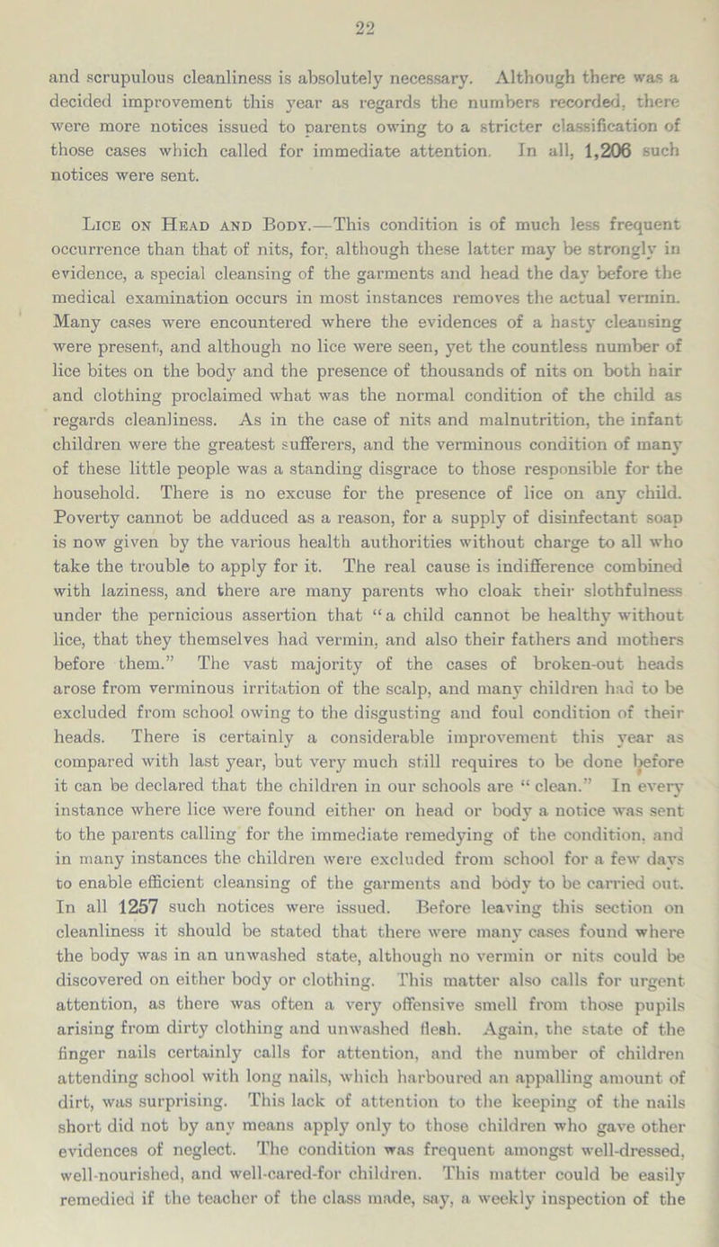 and scrupulous cleanliness is absolutely necessary. Although there was a decided improvement this year as regards the numbers recorded, there were more notices issued to parents owing to a stricter classification of those cases which called for immediate attention. In all, 1,206 such notices were sent. Lice on Head and Body.—This condition is of much less frequent occurrence than that of nits, for. although these latter may be strongly in evidence, a special cleansing of the garments and head the day before the medical examination occurs in most instances removes the actual vermin. Many cases were encountered where the evidences of a hasty cleansing were present, and although no lice were seen, yet the countless number of lice bites on the body and the presence of thousands of nits on both hair and clothing proclaimed what was the normal condition of the child as regards cleanliness. As in the case of nits and malnutrition, the infant children were the greatest sufferers, and the verminous condition of many of these little people was a standing disgrace to those responsible for the household. There is no excuse for the presence of lice on any child. Poverty cannot be adduced as a reason, for a supply of disinfectant soap is now given by the various health authorities without charge to all who take the trouble to apply for it. The real cause is indifference combined with laziness, and there are many parents who cloak their slothfulness under the pernicious assertion that “a child cannot be healthy without lice, that they themselves had vermin, and also their fathers and mothers before them.” The vast majority of the cases of broken-out heads arose from verminous irritation of the scalp, and many children had to be excluded from school owing to the disgusting and foul condition of their heads. There is certainly a considerable improvement this year as compared with last year, but verj? much still requires to be done before it can be declared that the children in our schools are “ clean.” In every instance where lice were found either on head or body a notice was sent to the parents calling for the immediate remedying of the condition, and in many instances the children were excluded from school for a few days to enable efficient cleansing of the garments and bodv to be carried out. In all 1257 such notices were issued. Before leaving this section on cleanliness it should be stated that there were many cases found where the body was in an unwashed state, although no vermin or nits could be discovered on either body or clothing. This matter also calls for urgent attention, as there was often a very offensive smell from those pupils arising from dirty clothing and unwashed flesh. Again, the state of the finger nails certainly calls for attention, and the number of children attending school with long nails, which harboured an appalling amount of dirt, was surprising. This lack of attention to the keeping of the nails short did not by any means apply only to those children who gave other evidences of neglect. The condition was frequent amongst well-dressed, well-nourished, and well-cared-for children. This matter could be easily remedied if the teacher of the class made, say, a weekly inspection of the