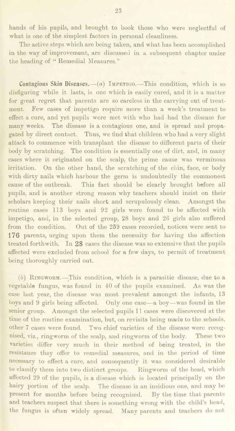hands of his pupils, and brought to book those who were neglectful of what is one of the simplest factors in personal cleanliness. The active steps which are being taken, and what has been accomplished in the way of improvement, are discussed in a subsequent chapter under the heading of “ Remedial Measures.” Contagious Skin Diseases.—(a) Impetigo.—This condition, which is so disfiguring while it lasts, is one which is easily cured, and it is a matter for great regret that parents are so careless in the carrying out of treat- ment. Few cases of impetigo require more than a week’s treatment to effect a cure, and yet pupils were met with who had had the disease for many weeks. The disease is a contagious one, and is spread and propa- gated by direct contact. Thus, we find that children who had a very slight attack to commence with transplant the disease to different parts of their body by scratching. The condition is essentially one of dirt, and, in many cases where it originated on the scalp, the prime cause was verminous irritation. On the other hand, the scratching of the chin, face, or body with dirty nails which harbour the germ is undoubtedly the commonest cause of the outbreak. This fact should be clearly brought before all pupils, and is another strong reason why teachers should insist on their scholars keeping their nails short and scrupulously clean. Amongst the routine cases 113 boys and 92 girls were found to be affected with impetigo, and, in the selected group, 28 boys and 26 girls also suffered from the condition. Out of the 259 cases recorded, notices were sent to 176 parents, urging upon them the necessity for having the affection treated forthwith. In 28 cases the disease was so extensive that the pupils affected were excluded from school for a few days, to permit of treatment being thoroughly carried out. (o) Ringworm.—-This condition, which is a parasitic disease, due to a vegetable fungus, was found in 40 of the pupils examined. As was the case last year, the disease was most prevalent amongst the infants, 13 boys and 9 girls being affected. Only one case—a boy—was found in the senior group. Amongst the selected pupils 11 cases were discovered at the time of the routine examination, but, on revisits being made to the schools, other 7 cases were found. Two chief varieties of the disease were recog- nised, viz., ringworm of the scalp, and ringworm of the body. These two varieties differ very much in their method of being treated, in the resistance they offer to remedial measures, and in the period of time necessary to effect a cure, and consequently it was considered desirable to classify them into two distinct groups. Ringworm of the head, which affected 29 of the pupils, is a disease which is located principally on the hairy portion of the scalp. The disease is an insidious one, and may be present for months before being recognised. By the time that parents and teachers suspect that there is something wrong with the child’s head, the fungus is often widely spread. Many parents and teachers do not