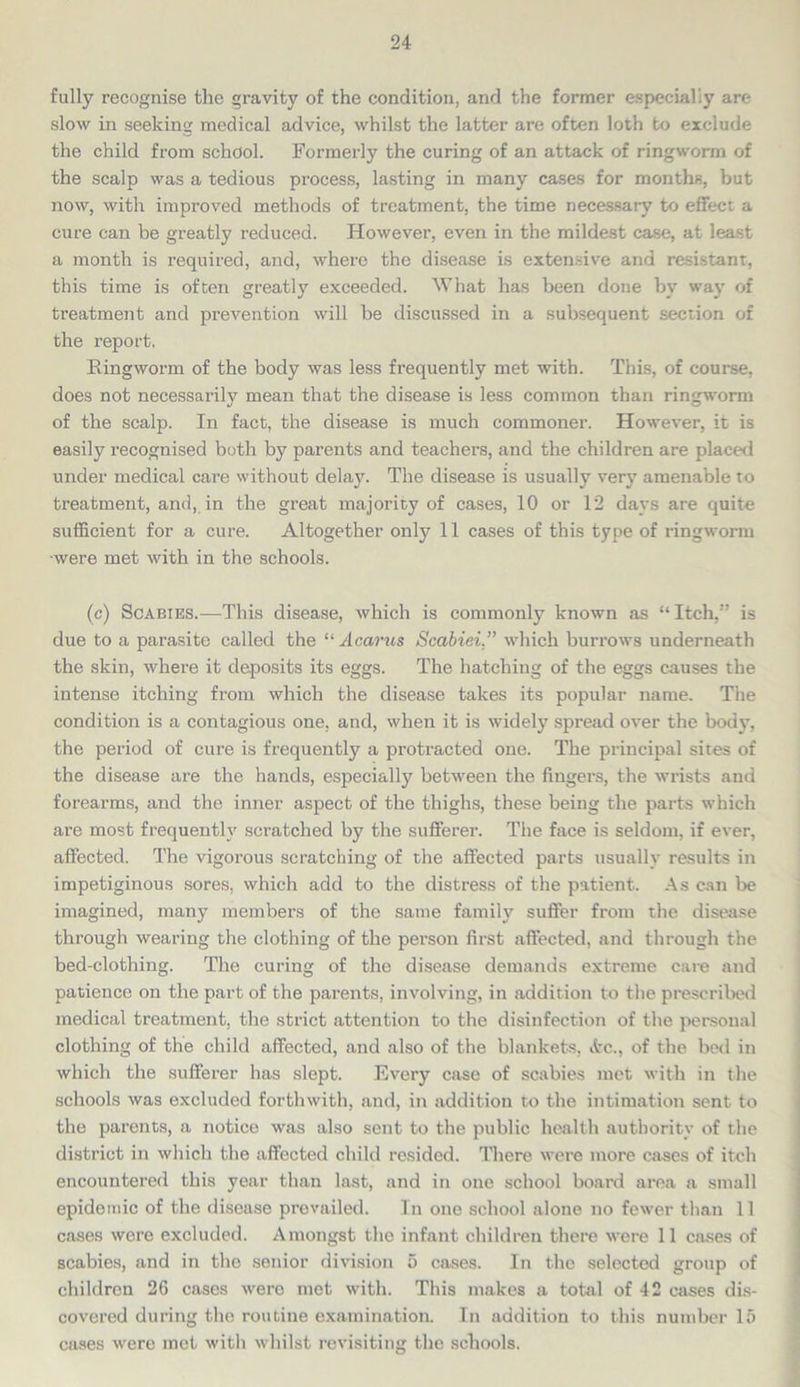 fully recognise the gravity of the condition, and the former especially are slow in seeking medical advice, whilst the latter are often loth to exclude the child from school. Formerly the curing of an attack of ringworm of the scalp was a tedious process, lasting in many cases for months, but now, with improved methods of treatment, the time necessary to effect a cure can be greatly reduced. However, even in the mildest case, at least a month is required, and, where the disease is extensive and resistant, this time is often greatly exceeded. What has been done by way of treatment and prevention will be discussed in a subsequent section of the report. Ringworm of the body was less frequently met with. This, of course, does not necessarily mean that the disease is less common than ringworm of the scalp. In fact, the disease is much commoner. However, it is easily recognised both by parents and teachers, and the children are placed under medical care without delay. The disease is usually very amenable to treatment, and, in the great majority of cases, 10 or 12 days are quite sufficient for a cure. Altogether only 11 cases of this type of ringworm •were met with in the schools. (c) Scabies.—This disease, which is commonly known as “ Itch,” is due to a parasite called the “ Acarus Scabiei.” which burrows underneath the skin, where it deposits its eggs. The hatching of the eggs causes the intense itching from which the disease takes its popular name. The condition is a contagious one, and, when it is widely spread over the body, the period of cure is frequently a protracted one. The principal sites of the disease are the hands, especially between the fingers, the wrists and forearms, and the inner aspect of the thighs, these being the parts which are most frequently scratched by the sufferer. The face is seldom, if ever, affected. The vigorous scratching of the affected parts usually results in impetiginous sores, which add to the distress of the patient. As can be imagined, many members of the same family suffer from the disease through wearing the clothing of the person first affected, and through the bed-clothing. The curing of the disease demands extreme care and patience on the part of the parents, involving, in addition to the prescribed medical treatment, the strict attention to the disinfection of the personal clothing of the child affected, and also of the blankets, Pc., of the bed in which the sufferer has slept. Every case of scabies met with in the schools was excluded forthwith, and, in addition to the intimation sent to the parents, a notice was also sent to the public health authority of the district in which the affected child resided. There were more cases of itch encountered this year than last, and in one school board area a small epidemic of the disease prevailed. In one school alone no fewer than 11 cases were excluded. Amongst the infant children there were 11 cases of scabies, and in the senior division 5 cases. In the selected group of children 26 cases were met with. This makes a total of 42 cases dis- covered during the routine examination. In addition to this number 15 cases were met with whilst revisiting the schools.