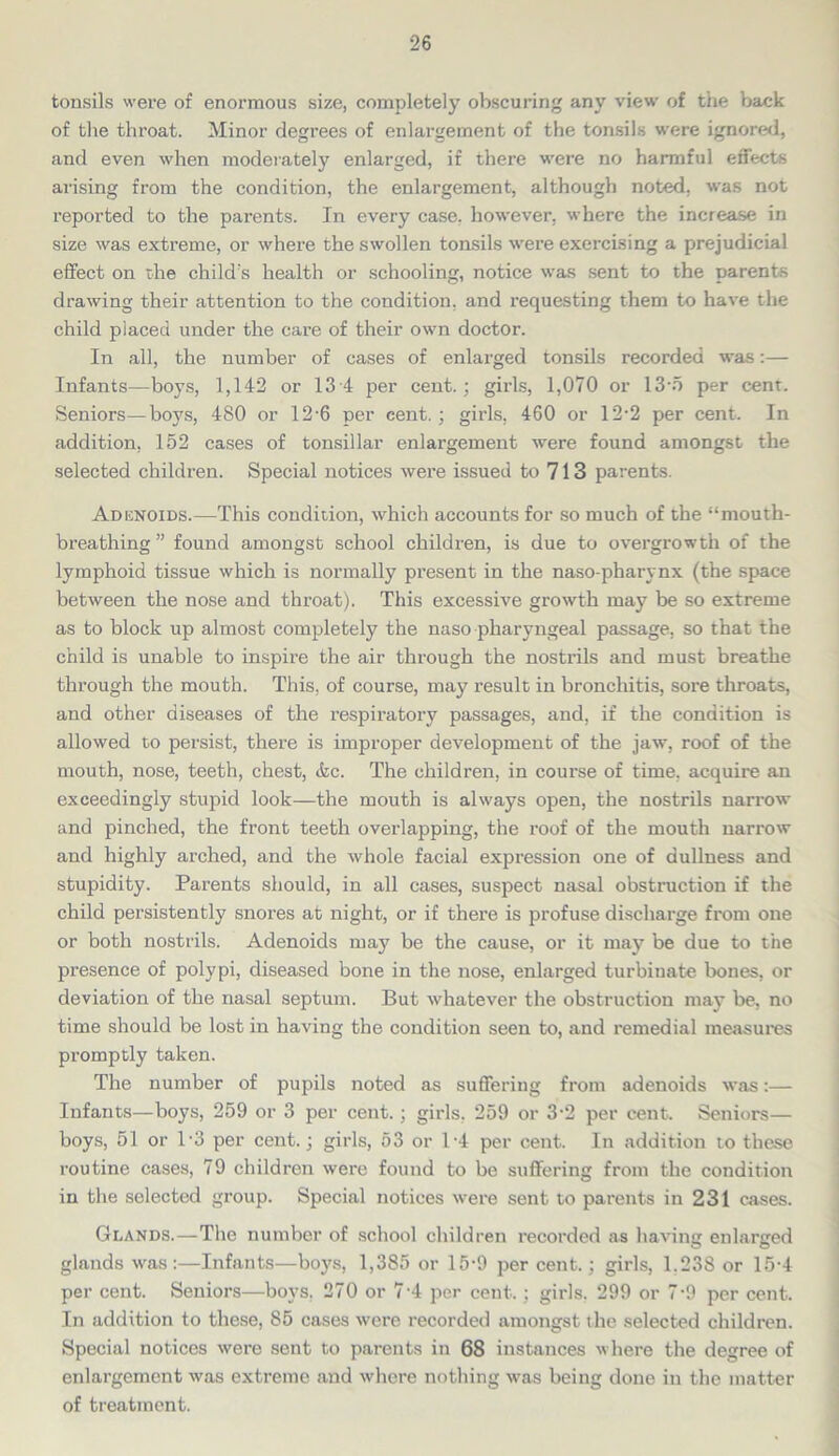 tonsils were of enormous size, completely obscuring any view of the back of the throat. Minor degrees of enlargement of the tonsils were ignored, and even when moderately enlarged, if there were no harmful effects arising from the condition, the enlargement, although noted, was not reported to the parents. In every case, however, where the increase in size was extreme, or where the swollen tonsils were exercising a prejudicial effect on the child's health or schooling, notice was sent to the parents drawing their attention to the condition, and requesting them to have the child placed under the care of their own doctor. In all, the number of cases of enlarged tonsils recorded was:— Infants—boys, 1,142 or 13 4 per cent.; girls, 1,070 or 13-5 per cent. Seniors—boys, 480 or 12'6 per cent.; girls, 460 or 12-2 per cent. In addition, 152 cases of tonsillar enlargement were found amongst the selected children. Special notices were issued to 713 parents. Adenoids.—This condition, which accounts for so much of the “mouth- breathing ” found amongst school children, is due to overgrowth of the lymphoid tissue which is normally present in the naso-pharynx (the space between the nose and throat). This excessive growth may be so extreme as to block up almost completely the naso pharyngeal passage, so that the child is unable to inspire the air through the nostrils and must breathe through the mouth. This, of course, may result in bronchitis, sore throats, and other diseases of the respiratory passages, and, if the condition is allowed to persist, there is improper development of the jaw, roof of the mouth, nose, teeth, chest, &c. The children, in course of time, acquire an exceedingly stupid look—the mouth is always open, the nostrils narrow and pinched, the front teeth overlapping, the roof of the mouth narrow and highly arched, and the whole facial expression one of dullness and stupidity. Parents should, in all cases, suspect nasal obstruction if the child persistently snores at night, or if there is profuse discharge from one or both nostrils. Adenoids may be the cause, or it may be due to the presence of polypi, diseased bone in the nose, enlarged turbinate bones, or deviation of the nasal septum. But whatever the obstruction may be, no time should be lost in having the condition seen to, and remedial measures promptly taken. The number of pupils noted as suffering from adenoids was:— Infants—boys, 259 or 3 per cent.; girls. 259 or 3-2 per cent. Seniors— boys, 51 or 13 per cent.; girls, 53 or 1-4 per cent. In addition to these routine cases, 79 children were found to be suffering from the condition in the selected group. Special notices were sent to parents in 231 cases. Glands.—The number of school children recorded as having enlarged glands was:—Infants—boys, 1,385 or 15-9 per cent.; girls, 1.23S or 15-4 per cent. Seniors—boys. 270 or 7'4 per cent.; girls. 299 or 7-9 per cent. In addition to these, 85 cases were recorded amongst the selected children. Special notices were sent to parents in 68 instances where the degree of enlargement was extreme and where nothing was being done in the matter of treatment.