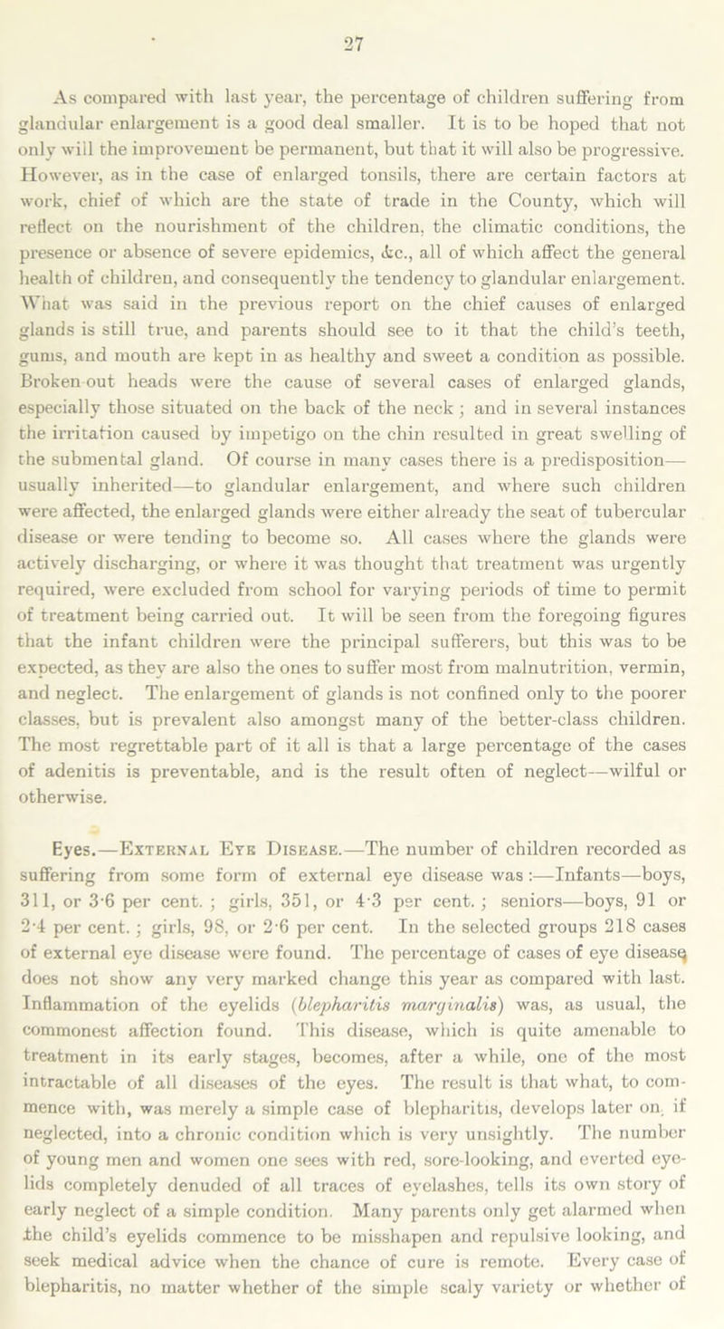 As compared with last year, the percentage of children suffering from glandular enlargement is a good deal smaller. It is to be hoped that not only will the improvement be permanent, but that it will also be progressive. However, as in the case of enlarged tonsils, there are certain factors at work, chief of which are the state of trade in the County, which will reflect on the nourishment of the children, the climatic conditions, the presence or absence of severe epidemics, <fec., all of which affect the general health of children, and consequently the tendency to glandular enlargement. What was said in the previous report on the chief causes of enlarged glands is still true, and parents should see to it that the child’s teeth, gums, and mouth are kept in as healthy and sweet a condition as possible. Broken out heads were the cause of several cases of enlarged glands, especially those situated on the back of the neck ; and in several instances the irritation caused by impetigo on the chin resulted in great swelling of the submental gland. Of course in many cases there is a predisposition— usually inherited—to glandular enlargement, and where such children were affected, the enlarged glands were either already the seat of tubercular disease or were tending to become so. All cases where the glands were actively discharging, or where it was thought that treatment was urgently required, were excluded from school for varying periods of time to permit of treatment being carried out. It will be seen from the foregoing figures that the infant children were the principal sufferers, but this was to be expected, as they are also the ones to suffer most from malnutrition, vermin, and neglect. The enlargement of glands is not confined only to the poorer classes, but is prevalent also amongst many of the better-class children. The most regrettable part of it all is that a large percentage of the cases of adenitis is preventable, and is the result often of neglect-wilful or otherwise. Eyes.—External Eye Disease.—The number of children recorded as suffering from some form of external eye disease was :—Infants—boys, 311, or 3-6 per cent. ; girls, 351, or 4 3 per cent.; seniors—boys, 91 or 2-4 per cent.; girls, 98, or 2-6 per cent. In the selected groups 218 cases of external eye disease were found. The percentage of cases of eye diseasq does not show any very marked change this year as compared with last. Inflammation of the eyelids (blepharitis maryinalis) was, as usual, the commonest affection found. This disease, which is quite amenable to treatment in its early stages, becomes, after a while, one of the most intractable of all diseases of the eyes. The result is that what, to com- mence with, was merely a simple case of blepharitis, develops later on, if neglected, into a chronic condition which is very unsightly. The number of young men and women one sees with red, sore-looking, and everted eye- lids completely denuded of all traces of eyelashes, tells its own story of early neglect of a simple condition. Many parents only get alarmed when the child’s eyelids commence to be misshapen and repulsive looking, and seek medical advice when the chance of cure is remote. Every case of blepharitis, no matter whether of the simple scaly variety or whether of