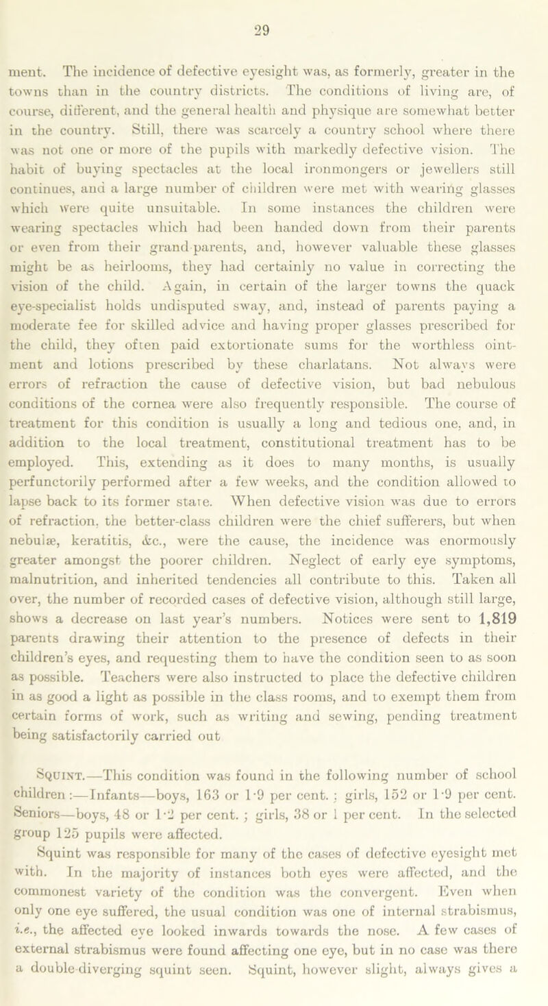 ment. The incidence of defective eyesight was, as formerly, greater in the towns than in the country districts. The conditions of living arc, of course, different, and the general health and physique are somewhat better in the country. Still, there was scarcely a country school where there was not one or more of the pupils with markedly defective vision. The habit of buying spectacles at the local ironmongers or jewellers still continues, and a large number of children were met with wearing glasses which were quite unsuitable. In some instances the children were wearing spectacles which had been handed down from their parents or even from their grand parents, and, however valuable these glasses might be as heirlooms, they had certainly no value in correcting the vision of the child. Again, in certain of the larger towns the quack eye-specialist holds undisputed sway, and, instead of parents paying a moderate fee for skilled advice and having proper glasses prescribed for the child, they often paid extortionate sums for the worthless oint- ment and lotions prescribed by these charlatans. Not always were errors of refraction the cause of defective vision, but bad nebulous conditions of the cornea were also frequently responsible. The course of treatment for this condition is usually a long and tedious one, and, in addition to the local treatment, constitutional treatment has to be employed. This, extending as it does to many months, is usually perfunctorily performed after a few weeks, and the condition allowed to lapse back to its former stare. When defective vision was due to errors of refraction, the better-class children were the chief sufferers, but when nebulae, keratitis, &c., were the cause, the incidence was enormously greater amongst the poorer children. Neglect of early eye symptoms, malnutrition, and inherited tendencies all contribute to this. Taken all over, the number of recorded cases of defective vision, although still large, shows a decrease on last year’s numbers. Notices were sent to 1,819 parents drawing their attention to the presence of defects in their children’s eyes, and requesting them to have the condition seen to as soon as possible. Teachers were also instructed to place the defective children in as good a light as possible in the class rooms, and to exempt them from certain forms of work, such as writing and sewing, pending treatment being satisfactorily carried out Squint.—This condition was found in the following number of school children :—Infants—boys, 163 or T9 per cent. : girls, 152 or T9 per cent. Seniors—boys, 48 or T2 per cent. ; girls, 38 or 1 percent. In the selected group 125 pupils were affected. Squint was responsible for many of the cases of defective eyesight met with. In the majority of instances both eyes were affected, and the commonest variety of the condition was the convergent. Even when only one eye suffered, the usual condition was one of internal strabismus, i.e., the affected eye looked inwards towards the nose. A few cases of external strabismus were found affecting one eye, but in no case was there a double diverging squint seen. Squint, however slight, always gives a