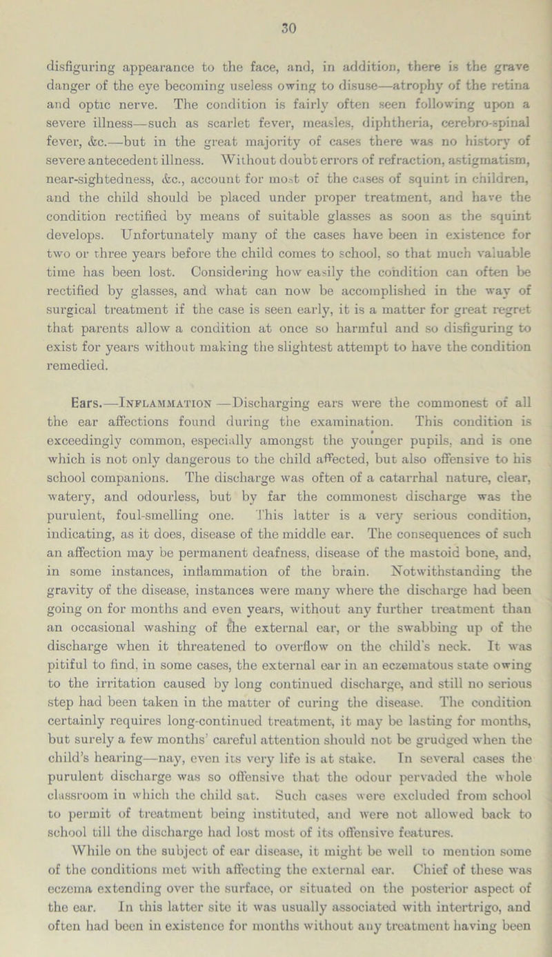 disfiguring appearance to the face, and, in addition, there is the grave danger of the eye becoming useless owing to disuse—atrophy of the retina and optic nerve. The condition is fairly often seen following upon a severe illness—such as scarlet fever, measles, diphtheria, cerebro-spinal fever, &c.—but in the great majority of cases there was no history of severe antecedent illness. Without doubt errors of refraction, astigmatism, near-sightedness, &c., account for most or the cases of squint in children, and the child should be placed under proper treatment, and have the condition rectified by means of suitable glasses as soon as the squint develops. Unfortunately many of the cases have been in existence for two or three years before the child comes to school, so that much valuable time has been lost. Considering how easily the condition can often be rectified by glasses, and what can now be accomplished in the way of surgical treatment if the case is seen early, it is a matter for great regret that parents allow a condition at once so harmful and so disfiguring to exist for years without making the slightest attempt to have the condition remedied. Ears.—Inflammation —Discharging ears were the commonest of all the ear affections found during the examination. This condition is exceedingly common, especially amongst the younger pupils, and is one which is not only dangerous to the child affected, but also offensive to his school companions. The discharge was often of a catarrhal nature, clear, watery, and odourless, but by far the commonest discharge was the purulent, foul-smelling one. This latter is a very serious condition, indicating, as it does, disease of the middle ear. The consequences of such an affection may be permanent deafness, disease of the mastoid bone, and, in some instances, inflammation of the brain. Notwithstanding the gravity of the disease, instances were many where the discharge had been going on for months and even years, without any further treatment than an occasional washing of t*he external ear, or the swabbing up of the discharge when it threatened to overflow on the child's neck. It was pitiful to find, in some cases, the external ear in an eczematous state owing to the irritation caused by long continued discharge, and still no serious step had been taken in the matter of curing the disease. The condition certainly requires long-continued treatment, it may be lasting for months, but surely a few months' careful attention should not be grudged when the child’s hearing—nay, even its very life is at stake. In several cases the purulent discharge was so offensive that the odour pervaded the whole classroom in which the child sat. Such cases were excluded from school to permit of treatment being instituted, and were not allowed back to school till the discharge had lost most of its offensive features. While on the subject of ear disease, it might be well to mention some of the conditions met with affecting the external ear. Chief of these was eczema extending over the surface, or situated on the posterior aspect of the ear. In this latter site it was usually associated with intertrigo, and often had been in existence for months without any treatment having been