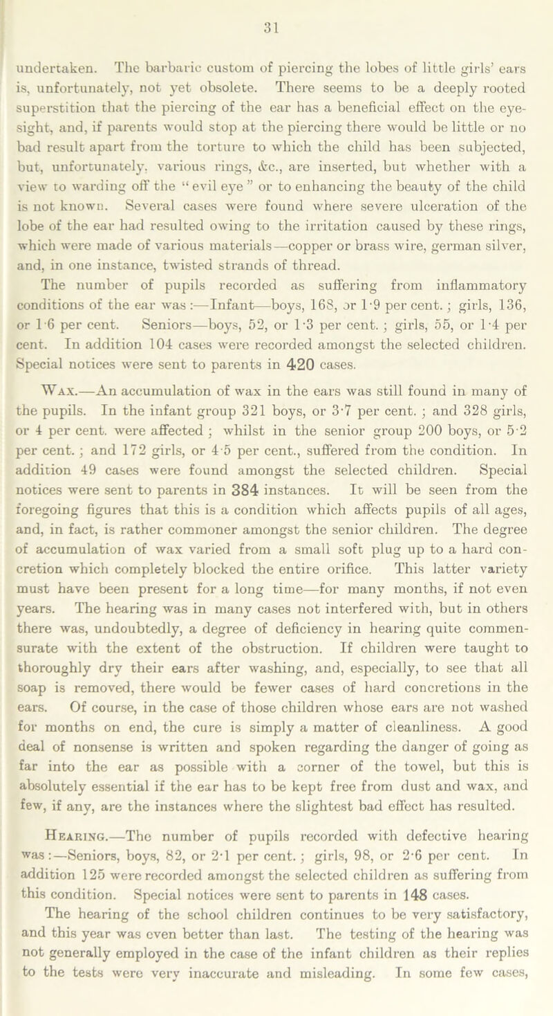 undertaken. The barbaric custom of piercing the lobes of little girls’ ears is, unfortunately, not yet obsolete. There seems to be a deeply rooted superstition that the piercing of the ear has a beneficial effect on the eye- sight, and, if parents would stop at the piercing there would be little or no bad result apart from the torture to which the child has been subjected, but, unfortunately, various rings, etc., are inserted, but whether with a view to warding oft’ the “ evil eye ” or to enhancing the beauty of the child is not known. Several cases were found where severe ulceration of the lobe of the ear had resulted owing to the irritation caused by these rings, which were made of various materials—copper or brass wire, german silver, and, in one instance, twisted strands of thread. The number of pupils recorded as suffering from inflammatory conditions of the ear was :—Infant—boys, 16S, or 19 per cent.; girls, 136, or T6 per cent. Seniors—boys, 52, or 1-3 per cent. ; girls, 55, or T4 per cent. In addition 104 cases were recorded amongst the selected children. Special notices were sent to parents in 420 cases. Wax.—An accumulation of wax in the ears was still found in many of the pupils. In the infant group 321 boys, or 3-7 per cent. ; and 328 girls, or 4 per cent, were affected : whilst in the senior group 200 boys, or 5 2 per cent.; and 172 girls, or 4 5 per cent., suffered from the condition. In addition 49 cases were found amongst the selected children. Special notices were sent to parents in 384 instances. It will be seen from the foregoing figures that this is a condition which affects pupils of all ages, and, in fact, is rather commoner amongst the senior children. The degree of accumulation of wax varied from a small soft plug up to a hard con- cretion which completely blocked the entire orifice. This latter variety must have been present for a long time—for many months, if not even years. The hearing was in many cases not interfered with, but in others there was, undoubtedly, a degree of deficiency in hearing quite commen- surate with the extent of the obstruction. If children were taught to thoroughly dry their ears after washing, and, especially, to see that all soap is removed, there would be fewer cases of hard concretions in the ears. Of course, in the case of those children whose ears are not washed for months on end, the cure is simply a matter of cleanliness. A good deal of nonsense is written and spoken regarding the danger of going as far into the ear as possible with a corner of the towel, but this is absolutely essential if the ear has to be kept free from dust and wax, and few, if any, are the instances where the slightest bad effect has resulted. Hearing.—The number of pupils recorded with defective hearing was:—Seniors, boys, 82, or 2d per cent.; girls, 98, or 2-6 per cent. In addition 125 were recorded amongst the selected children as suffering from this condition. Special notices were sent to parents in 148 cases. The hearing of the school children continues to be very satisfactory, and this year was even better than last. The testing of the hearing was not generally employed in the case of the infant children as their replies to the tests were very inaccurate and misleading. In some few cases,