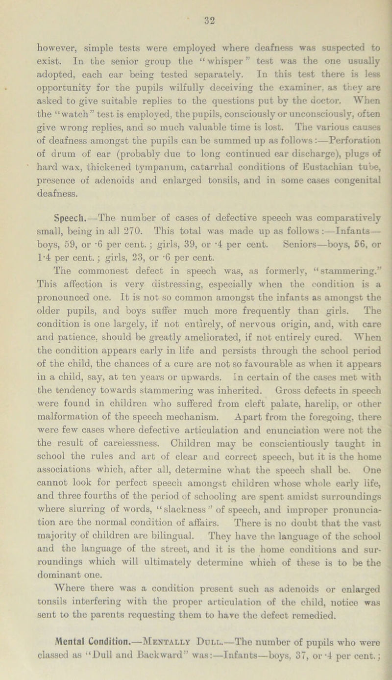 however, simple tests were employed where deafness was suspected to exist. In the senior group the “ whisper ” test was the one usually adopted, each ear being tested separately. In this test there is less opportunity for the pupils wilfully deceiving the examiner, as they are asked to give suitable replies to the questions put by the doctor. When the “watch” test is employed, the pupils, consciously or unconsciously, often give wrong replies, and so much valuable time is lost. The various causes of deafness amongst the pupils can be summed up as follows :—Perforation of drum of ear (probably due to long continued ear discharge), plugs of ' hard wax, thickened tympanum, catarrhal conditions of Eustachian tube, presence of adenoids and enlarged tonsils, and in some cases congenital deafness. Speech.—The number of cases of defective speech was comparatively small, being in all 270. This total was made up as follows:—Infants— boys, 59, or -6 per cent.; girls, 39, or -4 per cent. Seniors—boys, 56, or T4 per cent.; girls, 23, or -6 per cent. The commonest defect in speech was, as formerly, “stammering.” This affection is very distressing, especially when the condition is a pronounced one. It is not so common amongst the infants as amongst the older pupils, and boys suffer much more frequently than girls. The condition is one largely, if not entirely, of nervous origin, and, with care and patience, should be greatly ameliorated, if not entirely cured. When the condition appears early in life and persists through the school period of the child, the chances of a cure are not so favourable as when it appears in a child, say, at ten years or upwards. In certain of the cases met with the tendency towards stammering was inherited. Gross defects in speech were found in children who suffered from cleft palate, harelip, or other malformation of the speech mechanism. Apart from the foregoing, there were few cases where defective articulation and enunciation were not the the result of carelessness. Children may be conscientiously taught in school the rules and art of clear and correct speech, but it is the home associations which, after all, determine what the speech shall be. One cannot look for perfect speech amongst children whose whole early life, and three fourths of the period of schooling are spent amidst surroundings ! where slurring of words, “ slackness ” of speech, and improper pronuncia- tion are the normal condition of affairs. There is no doubt that the vast ■ majority of children are bilingual. They have the language of the school and the language of the street, and it is the home conditions and sur- roundings which will ultimately determine which of these is to be the dominant one. Where there was a condition present such as adenoids or enlarged tonsils interfering with the proper articulation of the child, notice was sent to the parents requesting them to have the defect remedied. Menial Condition.—Mentally Dull.—The number of pupils who were classed as “Dull and Backward” was:—Infants—boys, 37, or -4 per cent.; j
