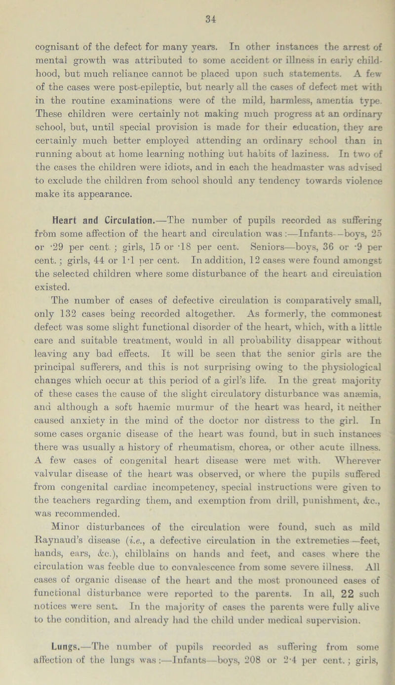 cognisant of the defect for many years. In other instances the arrest of mental growth was attributed to some accident or illness in early child- hood, but much reliance cannot be placed upon such statements. A few of the cases were post-epileptic, but nearly all the cases of defect met with in the routine examinations were of the mild, harmless, amentia type. These children were certainly not making much progress at an ordinary school, but, until special provision is made for their education, they are certainly much better employed attending an ordinary school than in running about at home learning nothing but habits of laziness. In two of the cases the children were idiots, and in each the headmaster was advised to exclude the children from school should any tendency towards violence make its appearance. Heart and Circulation.—The number of pupils recorded as suffering from some affection of the heart and circulation was:—Infants—boys, 25 or -29 per cent. ; girls, 15 or T8 per cent. Seniors—boys, 36 or -9 per cent.; girls, 44 or IT per cent. In addition, 12 cases were found amongst the selected children where some disturbance of the heart and circulation existed. The number of cases of defective circulation is comparatively small, only 132 cases being recorded altogether. As formerly, the commonest defect was some slight functional disorder of the heart, which, with a little care and suitable treatment, would in all probability disappear without leaving any bad effects. It will be seen that the senior girls are the principal sufferers, and this is not surprising owing to the physiological changes which occur at this period of a girl’s life. In the great majority of these cases the cause of the slight circulatory disturbance was anaemia, and although a soft haemic murmur of the heart was heard, it neither caused anxiety in the mind of the doctor nor distress to the girl. In some cases organic disease of the heart was found, but in such instances there was usually a history of rheumatism, chorea, or other acute illness. A few cases of congenital heart disease were met with. Wherever valvular disease of the heart was observed, or where the pupils suffered from congenital cardiac incompetency, special instructions were given to the teachers regarding them, and exemption from drill, punishment, «fcc., was recommended. Minor disturbances of the circulation were found, such as mild Raynaud’s disease (i.e., a defective circulation in the extremeties —feet, hands, ears, &c.), chilblains on hands and feet, and cases where the circulation was feeble due to convalescence from some severe illness. All cases of organic disease of the heart and the most pronounced cases of functional disturbance were reported to the parents. In all, 22 such notices were sent. In the majority of cases the parents were fully alive to the condition, and already had the child under medical supervision. Lungs.—The number of pupils recorded as suffering from some affection of the lungs was:—Infants—boys, 208 or 2'4 per cent.: girls,