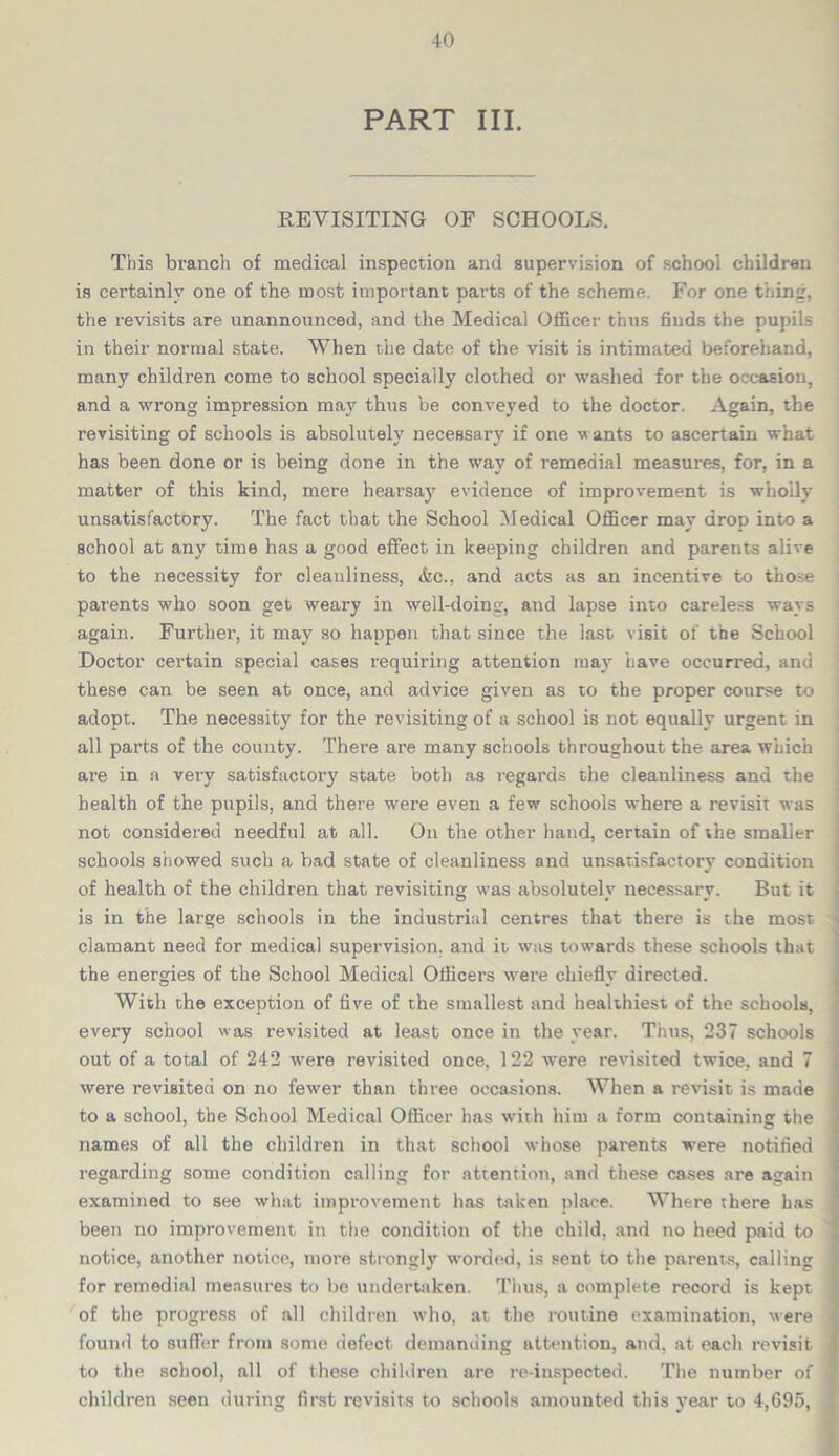 PART III. REVISITING OF SCHOOLS. This branch of medical inspection and supervision of school children is certainly one of the most important parts of the scheme. For one thing, the revisits are unannounced, and the Medical Officer thus finds the pupils in their normal state. When the date of the visit is intimated beforehand, many children come to school specially clothed or washed for the occasion, and a wrrong impression may thus be conveyed to the doctor. Again, the revisiting of schools is absolutely necessary if one wants to ascertain what has been done or is being done in the way of remedial measures, for, in a matter of this kind, mere hearsay evidence of improvement is wholly unsatisfactory. The fact that the School Medical Officer may drop into a school at any time has a good effect in keeping children and parents alive to the necessity for cleanliness, &c., and acts as an incentive to those parents who soon get weary in well-doing, and lapse into careless ways again. Further, it may so happen that since the last visit of the School Doctor certain special cases requiring attention may have occurred, and these can be seen at once, and advice given as to the proper course to adopt. The necessity for the revisiting of a school is not equally urgent in all parts of the county. There are many schools throughout the area which are in a very satisfactory state both as regards the cleanliness and the health of the pupils, and there -were even a few' schools where a revisit was not considered needful at all. On the other hand, certain of the smaller schools showed such a bad state of cleanliness and unsatisfactory condition of health of the children that revisiting w'as absolutely necessary. But it is in the large schools in the industrial centres that there is the most clamant need for medical supervision, and it was towards these schools that the energies of the School Medical Officers were chieflv directed. *-• v With the exception of five of the. smallest and healthiest of the schools, every school was revisited at least once in the year. Thus, 237 schools out of a total of 242 were revisited once, 122 were revisited twice, and 7 were revisited on no fewer than three occasions. When a revisit is made to a school, the School Medical Officer has with him a form containing the names of all the children in that school whose parents were notified regarding some condition calling for attention, and these cases are again examined to see what improvement has taken place. Where there has been no improvement in the condition of the child, and no heed paid to notice, another notice, more strongly worded, is sent to the parents, calling for remedial measures to be undertaken. Thus, a complete record is kept of the progress of all children who, at the routine examination, were found to suffer from some defect demanding attention, and, at each revisit to the school, all of these children are re-inspected. The number of children seen during first revisits to schools amounted this year to 4,695,