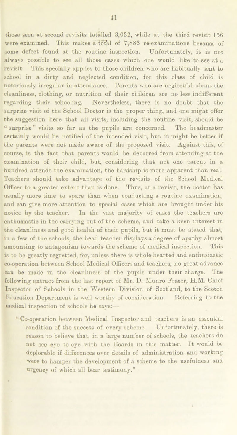 those seen at second r-evisits totalled 3,032, while at the third revisit 156 were examined. This makes a tothl of 7,883 re-examinations because of some defect found at the routine inspection. Unfortunately, it is not always possible to see all those cases which one would like to see at a revisit. This specially applies to those children who are habitually sent to school in a dirty and neglected condition, for this class of child is notoriously irregular in attendance. Parents who are neglectful about the cleanliness, clothing, or nutrition of their children are no less indifferent regarding their schooling. Nevertheless, there is no doubt that the surprise visit of the School Doctor is the proper thing, and one might offer the suggestion here that all visits, including the routine visit, should be surprise ” visits so far as the pupils are concerned. The headmaster certainly would be notified of the intended visit, but it might be better if the parents were not made aware of the proposed visit. Against this, of course, is the fact that parents would be debarred from attending at the examination of their child, but, considering that not one parent in a hundred attends the examination, the hardship is more apparent than real. Teachers should take advantage of the revisits of the School Medical Officer to a greater extent than is done. Thus, at a revisit, the doctor has usually more time to snare than when conducting a routine examination, and can give more attention to special cases which are brought under his notice by the teacher. In the vast majority of cases the teachers are enthusiastic in the carrying out of the scheme, and take a keen interest in the cleanliness and good health of their pupils, but it must be stated that, in a few of the schools, the head teacher displays a degree of apathy almost amounting to antagonism towards the scheme of medical insoection. This is to be greatly regretted, for, unless there is whole-hearted and enthusiastic co-operation between School Medical Officers and teachers, no great advance can be made in the cleanliness of the pupils under their charge. The following extract from the last report of Mr. D. Munro Fraser, ELM. Chief Inspector of Schools in the Western Division of Scotland, to the Scotch Education Department is well worthy of consideration. Referring to the medical inspection of schools he says:— “ Co-operation between Medical Inspector and teachers is an essential condition of the success of every scheme. Unfortunately, there is reason to believe that, in a large number of schools, the teachers do not see eye to eye with the Boards in this matter. It would be deplorable if differences over details of administration and working were to hamper the development of a scheme to the usefulness and urgency of which all bear testimony.”