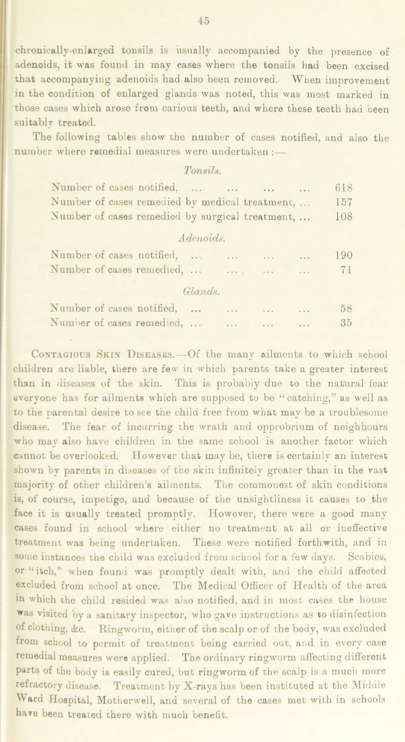 chronically-enlarged tonsils is usually accompanied by the presence of adenoids, it was found in may cases where the tonsils had been excised that accompanying adenoids had also been removed. When improvement in the condition of enlarged glands was noted, this was most marked in those cases which arose from carious teeth, and where these teeth had been suitably treated. The following tables show the number of cases notified, and also the number where remedial measures were undertaken :— Tonsils. Number of cases notified. ... ... ... ... 618 Number of cases remedied by medical treatment, ... 157 Number of cases remedied by surgical treatment, ... 108 Adenoids. Number of cases notified, ... ... ... ... 190 Number of cases remedied, ... ... ... ... 71 Glands. Number of cases notified, ... ... ... ... 58 Number of cases remedied, ... ... ... ... 35 Contagious Skin Diseases.—Of the many ailments to which school children are liable, there are few in which parents take a greater interest than in diseases of the skin. This is probably due to the natural fear everyone has for ailments which are supposed to be “ catching,” as well as to the parental desire to see the child free from what may be a troublesome disease. The fear of incurring the wrath and opprobrium of neighbours who may also have children in the same school is another factor which cannot be overlooked. However that may be, there is certainly an interest shown by parents in diseases of the skin infinitely greater than in the vast majority of other children’s ailments. The commonest of skin conditions is, of course, impetigo, and because of the unsightliness it causes to the face it is usually treated promptly. However, there were a good many cases found in school where either no treatment at all or ineffective treatment was being undertaken. These were notified forthwith, and in some instances the child was excluded from school for a few days. Scabies, or “itch,” when found was promptly dealt with, and the child affected excluded from school at once. The Medical Officer of Health of the area in which the child resided was also notified, and in most cases the house was visited by a sanitary inspector, who gave instructions as to disinfection of clothing, <fcc. Ringworm, either of the scalp or of the body, was excluded trom school to permit of treatment being carried out, and in every case remedial measures were applied. The ordinary ringworm affecting different parts of the body is easily cured, but ringworm of the scalp is a much more refractory disease. Treatment by X-rays has been instituted at the Middle Ward Hospital, Motherwell, and several of the cases met with in schools have been treated there with much benefit.