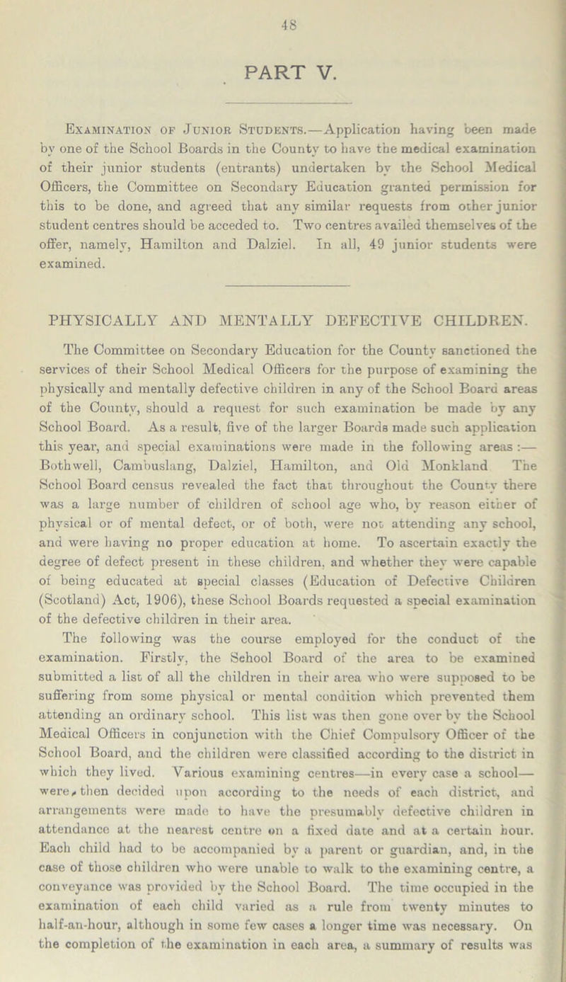 PART V. Examination of Junior Students.—Application having been made by one of the School Boards in the County to have the medical examination of their junior students (entrants) undertaken by the School Medical Officers, the Committee on Secondary Education granted permission for this to be done, and agreed that any similar requests from other junior student centres should be acceded to. Two centres availed themselves of the offer, namely, Hamilton and Dalziel. In all, 49 junior students were examined. PHYSICALLY AND MENTALLY DEFECTIVE CHILDREN. The Committee on Secondary Education for the County sanctioned the services of their School Medical Officers for the purpose of examining the physically and mentally defective children in any of the School Board areas of the County, should a request for such examination be made by any School Board. As a result, five of the larger Boards made such application this year, and special examinations were made in the following areas :— Both well, Cambuslang, Dalziel, Hamilton, and Old Monkland The School Board census revealed the fact that throughout the Countv there was a large number of children of school age who, bv reason either of physical or of mental defect, or of both, were not attending any school, and were having no proper education at home. To ascertain exactly the degree of defect present in these children, and whether they were capable of being educated at special classes (Education of Defective Children (Scotland) Act, 1906), these School Boards requested a special examination of the defective children in their area. The following was the course employed for the conduct of the examination. Firstly, the School Board of the area to be examined submitted a list of all the children in their area who were supposed to be suffering from some physical or mental condition which prevented them attending an ordinary school. This list was then gone over by the School Medical Officers in conjunction with the Chief Compulsory Officer of the School Board, and the children were classified according to the district in which they lived. Various examining centres—in every case a school— were* then decided upon according to the needs of each district, and arrangements were made to have the presumably defective children in attendance at the nearest centre on a fixed date and at a certain hour. Each child had to be accompanied by a parent or guardian, and, in the case of those children who were unable to walk to the examining centre, a conveyance was provided by the School Board. The time occupied in the examination of each child varied as a rule from twenty minutes to half-an-hour, although in some few cases a longer time was necessary. On the completion of the examination in each area, a summary of results was