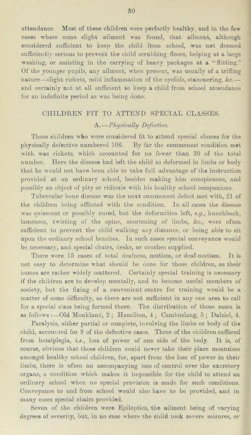 attendance. Most of these children were perfectly healthy, and in the few cases where some slight ailment was found, that ailment, although considered sufficient to keep the child from school, was not deemed sufficiently serious to prevent the child scrubbing floors, helping at a large washing, or assisting in the carrying of heavy packages at a “ flitting.’' Of the younger pupils, any ailment, when present, was usually of a trifling nature—slight rickets, mild inflammation of the eyelids, stammering. &c.— and certainly not at all sufficient to keep a child from school attendance for an indefinite period as was being done. CHILDREN FIT TO ATTEND SPECIAL CLASSES. A.—Physically Defective. Those children who were considered fit to attend special classes for the physically defective numbered 106. By far the commonest condition met with was rickets, which accounted for no fewer than 30 of the total number. Here the disease had left the child so deformed in limbs or bod}7 that he would not have been able to take full advantage of the instruction provided at an ordinary school, besides making him conspicuous, and possibly an object of pity or ridicule with his healthy school companions. Tubercular bone disease was the next commonest defect met with, 21 of the children being afflicted with the condition. In all cases the disease was quiescent or possibly cured, but the deformities left, e.g., hunchback, lameness, twisting of the spine, shortening of limbs, tfcc., were often sufficient to prevent the child walking any distance, or being able to sit upon the ordinary school benches. In such cases special conveyance would be necessary, and special chairs, desks, or couches supplied. There were 15 cases of total deafness, mutism, or deaf-mutism. It is not easy to determine what should be done for those children, as their iiomes are rather widely scattered. Certainly special training is necessary if the children are to develop mentally, and to become useful members of society, but the fixing of a convenient centre for training would be a matter of some difficulty, as there are not sufficient in any one area to call for a special class being formed there. The distribution of those cases is as follows :—Old Monkland, 2 ; Hamilton, 4 ; Cambuslang, 5 ; Dalziel, 4. Paralysis, either partial or complete, involving the limbs or body of the child, accounted for 9 of the defective cases. Three of the children suffered from hemiplegia, i.e., loss of power of one side of the body. It is, of course, obvious that those children could never take their place meantime amongst healthy school children, for, apart from the loss of power in their limbs, there is often an accompanying loss of control over the excretory organs, a condition which makes it impossible for the child to attend an ordinary school when no special pro vision ia made for such conditions. Conveyance to and from school would also have to be provided, and in many cases special chairs provided. Seven of the children were Epileptics, the ailment being of varying degrees of severity, but, in no case where the child took severe seizures, or