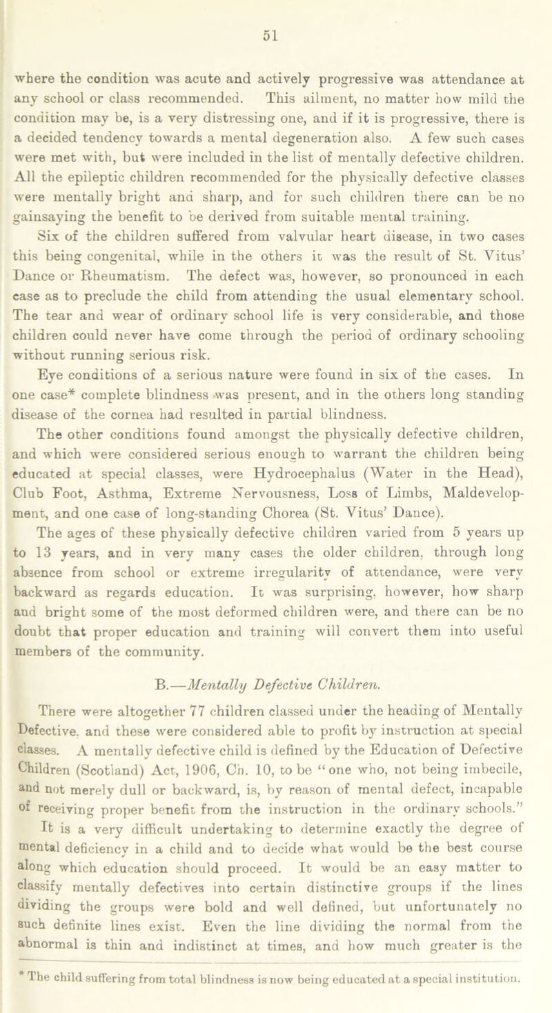 where the condition was acute and actively progressive was attendance at any school or class recommended. This ailment, no matter how mild the condition may be, is a very distressing one, and if it is progressive, there is a decided tendency towards a mental degeneration also. A few such cases were met with, but were included in the list of mentally defective children. All the epileptic children recommended for the physically defective classes were mentally bright and sharp, and for such children there can be no gainsaying the benefit to be derived from suitable mental training. Six of the children suffered from valvular heart disease, in two cases this being congenital, while in the others it was the result of St. Vitus’ Dance or Rheumatism. The defect was, however, so pronounced in each case as to preclude the child from attending the usual elementary school. The tear and wear of ordinary school life is very considerable, and those children could never have come through the period of ordinary schooling without running serious risk. Eye conditions of a serious nature were found in six of the cases. In one case* complete blindness -was present, and in the others long standing disease of the cornea had resulted in partial blindness. The other conditions found amongst the physically defective children, and which were considered serious enough to warrant the children being educated at special classes, were Hydrocephalus (Water in the Head), Club Foot, Asthma, Extreme Nervousness, Loss of Limbs, Maldevelop- ment, and one case of long-standing Chorea (St. Vitus’ Dance). The ages of these physically defective children varied from 5 years up to 13 years, and in very many cases the older children, through long absence from school or extreme irregularity of attendance, were very backward as regards education. It was surprising, however, how sharp and bright some of the most deformed children were, and there can be no doubt that proper education and training will convert them into useful members of the community. B.—Mentally Defective Children. There were altogether 77 children classed under the heading of Mentally Defective, and these were considered able to profit by instruction at special classes. A mentally defective child is defined by the Education of Defective Children (Scotland) Act, 1906, Ch. 10, to be “one who, not being imbecile, and not merely dull or backward, is, by reason of mental defect, incapable of receiving proper benefit from the instruction in the ordinary schools.” It is a very difficult undertaking to determine exactly the degree of mental deficiency in a child and to decide what would be the best course along which education should proceed. It would be an easy matter to classify mentally defectives into certain distinctive groups if the lines dividing the groups were bold and well defined, but unfortunately no such definite lines exist. Even the line dividing the normal from the abnormal is thin and indistinct at times, and how much greater is the * The child suffering from total blindness is now being educated at a special institution.