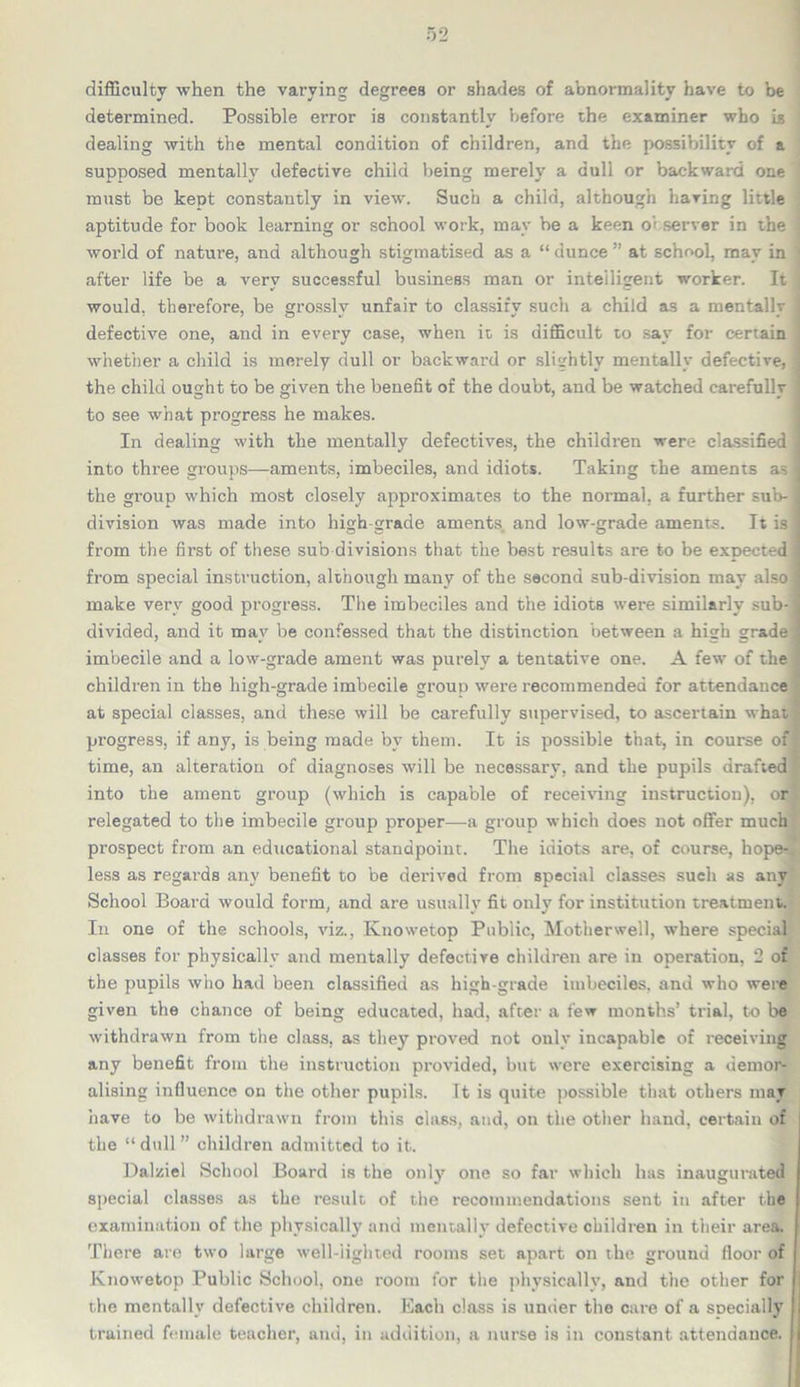 difficulty when the varying degrees or shades of abnormality have to be determined. Possible error is constantly before the examiner who is dealing with the mental condition of children, and the possibility of a supposed mentally defective child being merely a dull or backward one must be kept constantly in view. Such a child, although haring little aptitude for book learning or school work, may be a keen observer in the world of nature, and although stigmatised as a “ dunce ” at school, may in ■ after life be a very successful business man or intelligent worker. It > would, therefore, be grossly unfair to classify such a child as a mentally j defective one, and in every case, when it is difficult to say for certain I whether a child is merely dull or backward or slightly mentally defective, I the child ought to be given the benefit of the doubt, and be watched carefully j to see what progress he makes. In dealing with the mentally defectives, the children were classified ] into three groups—-aments, imbeciles, and idiots. Taking the aments as I the group which most closely approximates to the normal, a further sub-1 division was made into high-grade aments and low-grade aments. It is ] from the first of these sub divisions that the best results are to be expected ] from special instruction, although many of the second sub-division may also I make very good progress. The imbeciles and the idiots were similarly sub-1 divided, and it may be confessed that the distinction between a high grade l imbecile and a low-grade ament was purely a tentative one. A few of the children in the high-grade imbecile group were recommended for attendance at special classes, and these will be carefully supervised, to ascertain what progress, if any, is being made by them. It is possible that, in course of time, an alteration of diagnoses will be necessary, and the pupils drafted into the ament group (which is capable of receiving instruction), or relegated to the imbecile group proper—a group which does not offer much prospect from an educational standpoint. The idiots are, of course, hope- less as regards any benefit to be derived from special classes such as any School Board would form, and are usually fit only for institution treatment. In one of the schools, viz., Knowetop Public, Motherwell, where special classes for physically and mentally defective children are in operation, 2 of the pupils who had been classified as high-grade imbeciles, and who were given the chance of being educated, had, after a few months’ trial, to be withdrawn from the class, as they proved not only incapable of receiving any benefit from the instruction provided, but were exercising a demor- alising influence on the other pupils. It is quite possible that others may have to be withdrawn from this class, and, on the other hand, certain of the “dull” children admitted to it. Dalziel School Board is the only one so far which has inaugurated special classes as the result of the recommendations sent in after the examination of the physically and mentally defective children in their area. There are two large well-lighted rooms set apart on the ground floor of Knowetop Public School, one room for the physically, and the other for ! the mentally defective children. Bach class is under the care of a SDecially 1 trained female teacher, and, in addition, a nurse is in constant attendance.