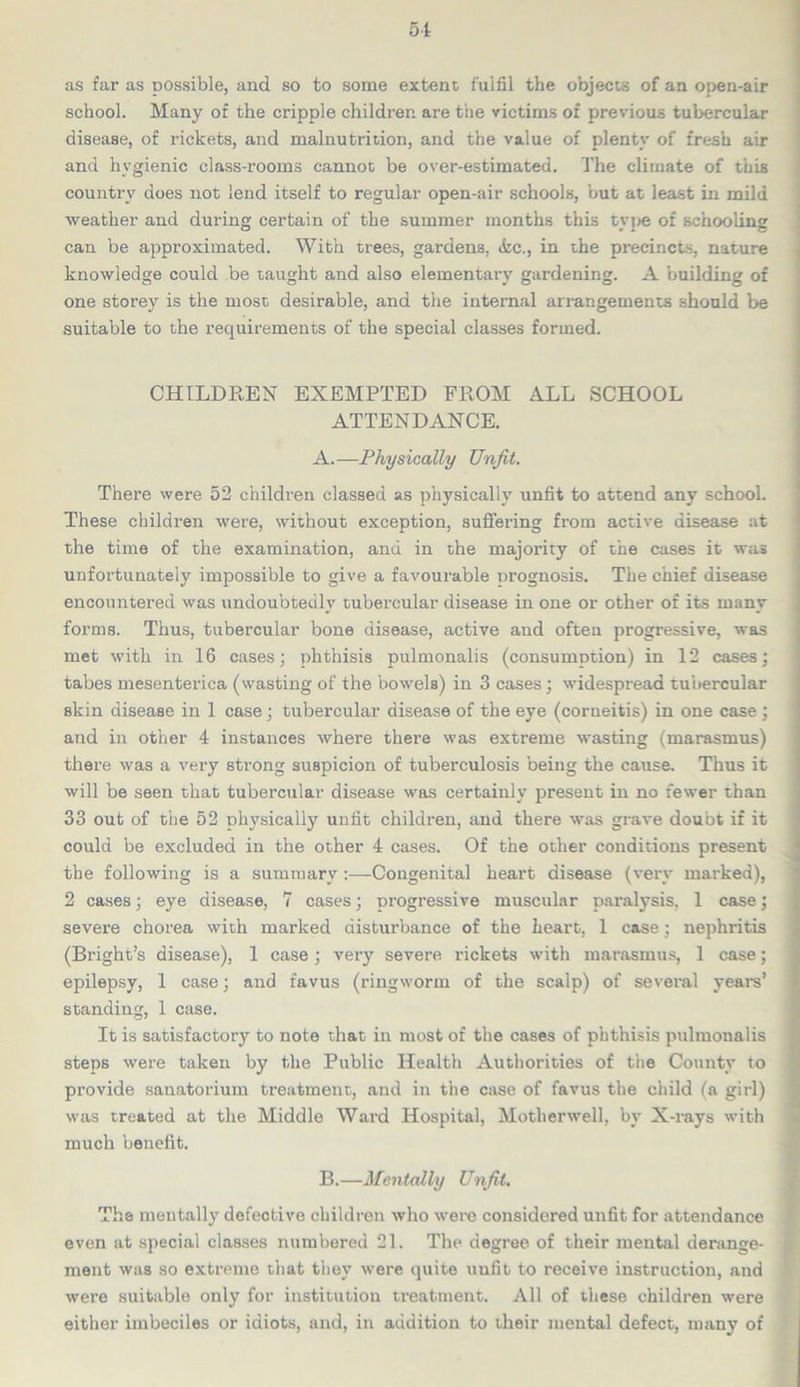 as far as possible, and so to some extent fulfil the objects of an open-air school. Many of the cripple children are the victims of previous tubercular disease, of rickets, and malnutrition, and the value of plenty of fresh air and hygienic class-rooms cannot be over-estimated. The climate of this country does not lend itself to regular open-air schools, but at least in mild weather and during certain of the summer months this type of schooling can be approximated. With trees, gardens. <kc., in the precincts, nature knowledge could be taught and also elementary gardening. A building of one storey is the most desirable, and the internal arrangements should be suitable to the requirements of the special classes formed. CHILDREN EXEMPTED FROM ALL SCHOOL ATTENDANCE. A. —Physically Unfit. There were 52 children classed as physically unfit to attend any school. These children were, without exception, suffering from active disease at the time of the examination, and in the majority of the cases it was unfortunately impossible to give a favourable prognosis. The chief disease encountered was undoubtedly tubercular disease in one or other of its many forms. Thus, tubercular bone disease, active and often progressive, was met with in 16 cases; phthisis pulmonalis (consumption) in 12 cases; tabes mesenterica (wasting of the bowels) in 3 cases; widespread tubercular skin disease in 1 case ; tubercular disease of the eye (corneitis) in one case; and in other 4 instances where there was extreme wasting (marasmus) there was a very strong suspicion of tuberculosis being the cause. Thus it will be seen that tubercular disease was certainly present in no fewer than 33 out of the 52 physically unfit children, and there was grave doubt if it could be excluded in the other 4 cases. Of the other conditions present the following is a summary:—Congenital heart disease (very marked), 2 cases; eye disease, 7 cases; progressive muscular paralysis. 1 case; severe chorea with marked disturbance of the heart, 1 case : nephritis (Bright’s disease), 1 case; very severe rickets with marasmus, 1 case; epilepsy, 1 case; and favus (ringworm of the scalp) of several years’ standing, 1 case. It is satisfactory to note that in most of the cases of phthisis pulmonalis steps were taken by the Public Health Authorities of the County to provide sanatorium treatment, and in the case of favus the child (a girl) was treated at the Middle Ward Hospital, Motherwell, by X-rays with much benefit. B. —Mentally Unfit, The mentally defective children who were considered unfit for attendance even at special classes numbered 21. The degree of their mental derange- ment was so extreme that they were quite unfit to receive instruction, and were suitable only for institution treatment. All of these children were either imbeciles or idiots, and, in addition to their mental defect, many of