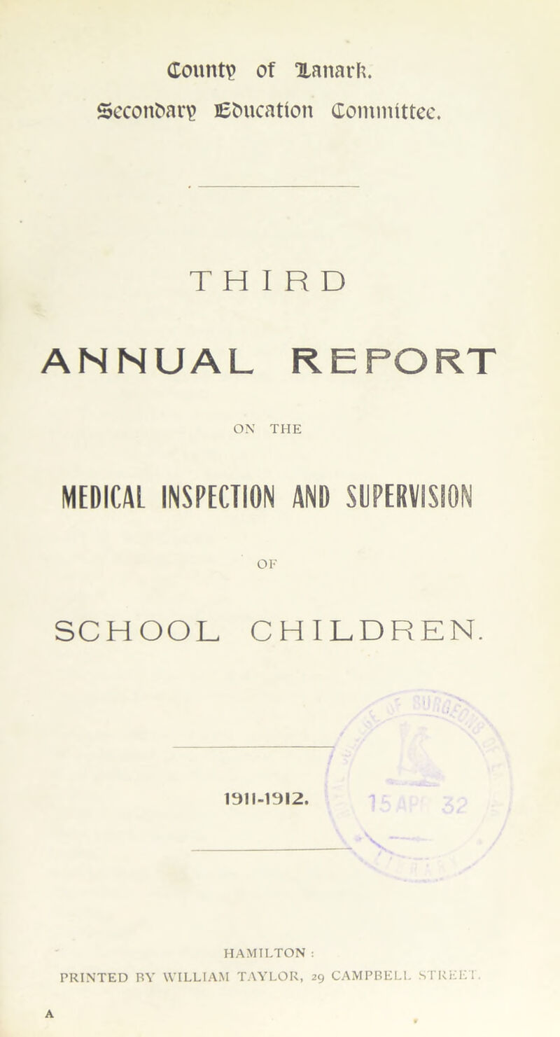 County of Xanarfc. SeconOar\> Education Committee. THIRD ANNUAL REPORT ON THE MEDICAL INSPECTION AND SUPERVISION OF SCHOOL CHILDREN. 1311-1912. HAMILTON : PRINTED BY WILLIAM TAYLOR, 29 CAMPBELL STREET.