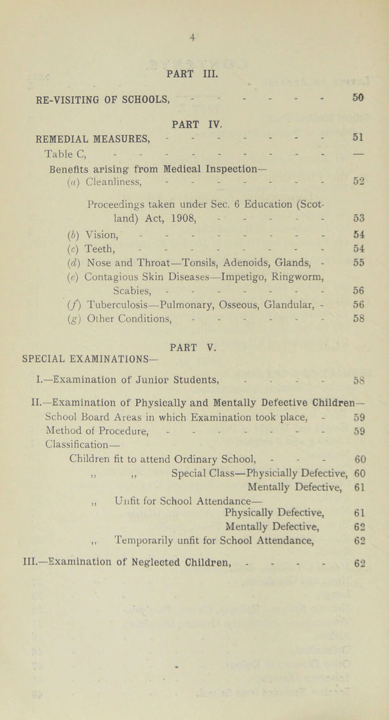 PART III. RE-VISITING OF SCHOOLS, ----- 50 PART IV. REMEDIAL MEASURES, 51 Table C, — Benefits arising from Medical Inspection— (a) Cleanliness, - -- -- -- 52 Proceedings taken under Sec. 6 Education (Scot- land) Act, 1908, 53 (b) Vision, 54 (c) Teeth, 54 (d) Nose and Throat—Tonsils, Adenoids, Glands, - 55 (e) Contagious Skin Diseases—Impetigo, Ringworm, Scabies, 56 (f) Tuberculosis—Pulmonary, Osseous, Glandular, - 56 (,g) Other Conditions, 58 PART V. SPECIAL EXAMINATIONS— I.—Examination of Junior Students, .... 5s II.—Examination of Physically and Mentally Defective Children— School Board Areas in which Examination took place, - 59 Method of Procedure, ------- 59 Classification— Children fit to attend Ordinary School, ... 60 ,, ,, Special Class—Physicially Defective, 60 Mentally Defective, 61 ,, Unfit for School Attendance— Physically Defective, 61 Mentally Defective, 62 ,, Temporarily unfit for School Attendance, 62 III.—Examination of Neglected Children, - - - 62